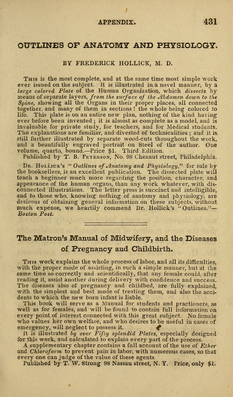 OUTLINES OP ANATOMY AND PHYSIOLOGY. BY FREDERICK HOLLICK, M. D. This is the most complete, and at the same time most simple work ever issued on the subject. It is illustrated in a novel manner, by a large colored Plate of the Human Organization, which dissects by means of separate layers, from the surface of the Mdomen down to the Spine, showing all the Organs in their proper places, all connected together, and many of them in sections ! the whole being colored to life. This plate is on an entire new plan, nothing of the kind having ever before been invented ; it is almost as complete as a model, and is invaluable for private study, for teachers, and for Medical students. The explanations are familiar, and divested of technicalities ; and it is still further illustrated by separate wood-cuts throughout the work, and a beautifully engraved portrait on Steel of the author. One volume, quarto, bound.—Price $1. Third Edition. Published by T. B. Peterson, No. 98 Chesnut street, Philadelphia. Dr. Hollick's  Outlines of Jlnatomy and Physiology, for sale by the booksellers, is an excellent publication. The dissected plate will teach a beginner much more regarding the position, character, and appearance of the human organs, than any work whatever, with dis- connected illustrations. The letter press is succinct and intelligible, and to those who, knowing nothing of anatomy and physiology, are desirous of obtaining general information on these subjects, without much expense, we heartily commend Dr. Hollick's  Outlines.— Boston Post. The Matron's Manual of Midwifery, and the Diseases of Pregnancy and Childbirth. This work explains the whole process of labor, and all its difficulties, with the proper mode of assisting, in such a simple manner, but at the same time so correctly and scientifically, that any female could, after reading it, assist another during delivery with confidence and success. The diseases also of pregnancy and childbed, are fully explained, with the simplest and best mode of treating them, and also the acci- dents to which the new born infant is liable. This book will serve as a Manual for students and practioners, as well as for females, and will be found to contain full information on every point of interest connected with this great subject. No female who values her own welfare, and who desires to be useful in cases of emergency, will neglect to possess it. ^ It is illustrated by over Fifty splendid Plates, especially designed for this work, and calculated to explain every part of the process. A supplementary chapter contains a full account of the use of Ether and Chloroform to prevent pain in labor, with numerous cases, so that every one can judge of the value of these agents. Published by T. W. Strong 98 Nassau street, N. Y. Price, only $1.