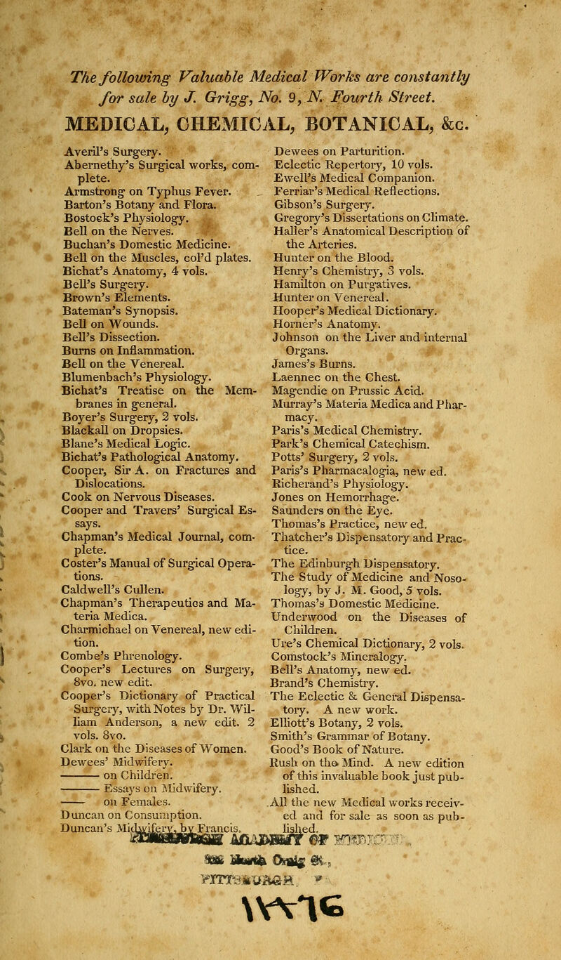 The following Valuable Medical Works are constantly for sale by J. Grigg, No. 9,.N.- Fourth Street. MEDICAL, CHEMICAL, BOTANICAL, &c. Averil's S urgery. Abernethy's Surgical works, com- plete. Armstrong- on Typhus Fever. Barton's Botany and Flora. Bostock's Physiology. Bell on the Nerves. Buchan's Domestic Medicine. Bell on the Muscles, col'd plates. Bichat's Anatomy, 4 vols. Bell's Surgery. Brown's Elements. Bateman's Synopsis. Bell on Wounds. Bell's Dissection. Burns on Inflammation. Bell on the Venereal. Blumenbach's Physiology. Bichat's Treatise on the Mem- branes in general. Boyer's Surgery, 2 vols. Blackall on Dropsies. Blane's Medical Logic. Bichat's Pathological Anatomy. Cooper, Sir A. on Fractures and Dislocations. Cook on Nervous Diseases. Cooper and Travers' Surgical Es- says. Chapman's Medical Journal, com- plete. Coster's Manual of Surgical Opera- tions. Caldwell's Cullen. Chapman's Therapeutics and Ma- teria Medica. Charmichael on Venereal, new edi- tion. Combe's Phrenology. Cooper's Lectures on Surgery, 8vo. new edit. Cooper's Dictionary of Practical Surgery, with Notes by Dr. Wil- liam Anderson, a new edit. 2 vols. 8vo. Clark on the Diseases of Women. Dewees' Midwifery. on Children. Essays on Midwifery. on Females. Duncan on Consumption. Duncan's Midwifery, by Francis. Dewees on Parturition. Eclectic Repertory, 10 vols. Ewell's Medical Companion. Ferriar's Medical Reflections. Gibson's Surgery. Gregory's Dissertations on Climate. Haller's Anatomical Description of the Arteries. Hunter on the Blood. Henry's Chemistry, 3 vols. Hamilton on Purgatives. Hunter on Venereal. Hooper's Medical Dictionary. Horner's Anatomy. Johnson on the Liver and internal Organs. James's Burns. Laennec on the Chest. Magendie on Prussic Acid. Murray's Materia Medica and Phar- macy. Paris's Medical Chemistry. Park's Chemical Catechism. Potts' Surgery, 2 vols. Paris's Pharmacalogia, new ed. Richerand's Physiology. Jones on Hemorrhage. Saunders on the Eye. Thomas's Practice, new ed. Thatcher's Dispensatory and Prac- tice. The Edinburg-h Dispensatory. The Study of Medicine and Noso- logy, by J. M. Good, 5 vols. Thomas's Domestic Medicine. Underwood on the Diseases of Children. Ure's Chemical Dictionary, 2 vols. Comstock's Mineralogy. Bell's Anatomy, new ed. Brand's Chemistry. The Eclectic &. General Dispensa- tory. A new work. Elliott's Botany, 2 vols. Smith's Grammar of Botany. Good's Book of Nature. Rush on the. Mind. A new edition of this invaluable book just pub- lished. All the new Medical works receiv- ed and for sale as soon as pub- lished. UBBsrr m wmm \WIG