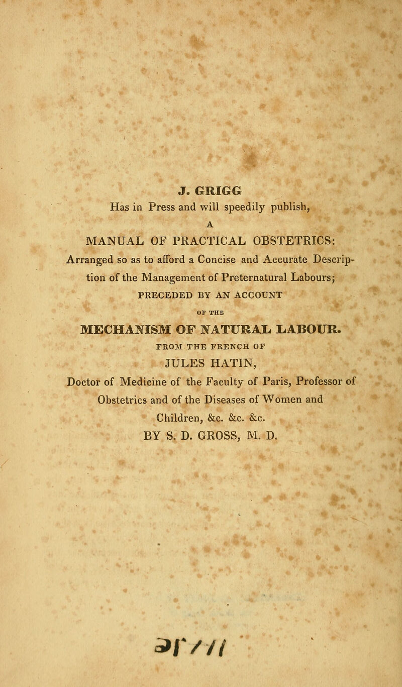 J. GRIGG Has in Press and will speedily publish, A MANUAL OF PRACTICAL OBSTETRICS: Arranged so as to afford a Concise and Accurate Descrip- tion of the Management of Preternatural Labours; PRECEDED BY AN ACCOUNT OF THE MECHANISM OF NATURAL. LABOUR. FROM THE FRENCH OF JULES HATIN, Doctor of Medicine of the Faculty of Paris, Professor of Obstetrics and of the Diseases of Women and Children, &c. &c. &c. BY S. D. GROSS, M. D. 3>iV//