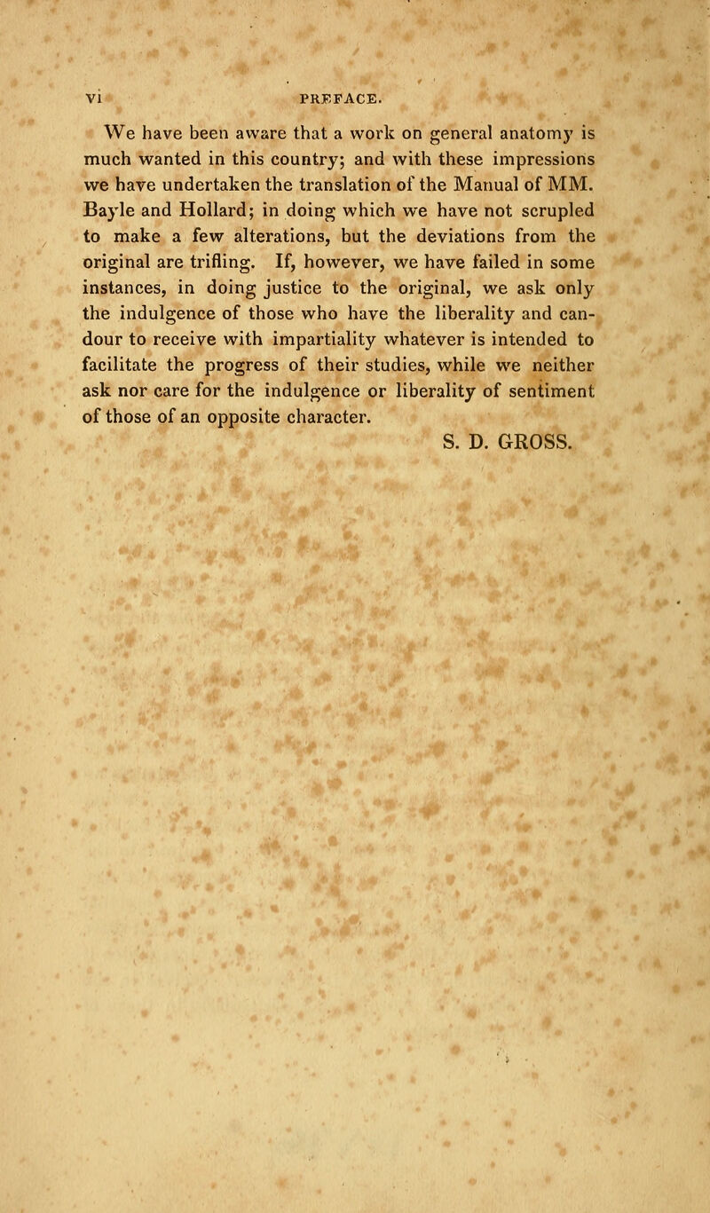 We have been aware that a work on general anatomy is much wanted in this country; and with these impressions we have undertaken the translation of the Manual of MM. Bayle and Hollard; in doing which we have not scrupled to make a few alterations, but the deviations from the original are trifling. If, however, we have failed in some instances, in doing justice to the original, we ask only the indulgence of those who have the liberality and can- dour to receive with impartiality whatever is intended to facilitate the progress of their studies, while we neither ask nor care for the indulgence or liberality of sentiment of those of an opposite character. S. D. GROSS.