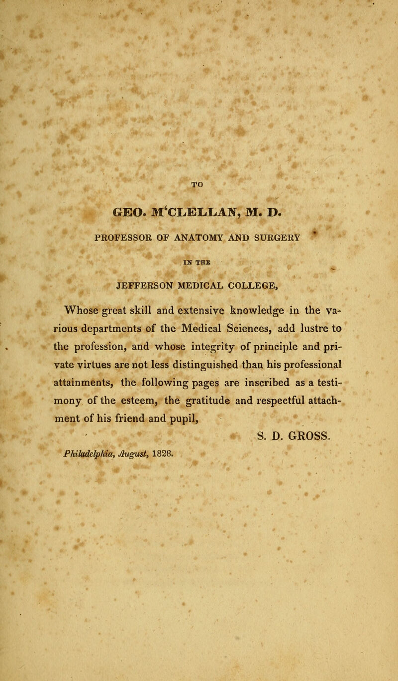 TO GEO. M'CLELrJLAN, M. D. PROFESSOR OF ANATOMY AND SURGERY IX THE JEFFERSON MEDICAL COLLEGE, Whose great skill and extensive knowledge in the va- rious departments of the Medical Sciences, add lustre to the profession, and whose integrity of principle and pri- vate virtues are not less distinguished than his professional attainments, the following pages are inscribed as a testi- mony of the esteem, the gratitude and respectful attach- ment of his friend and pupil, S. D. GROSS. Philadelphia, August, 1828.