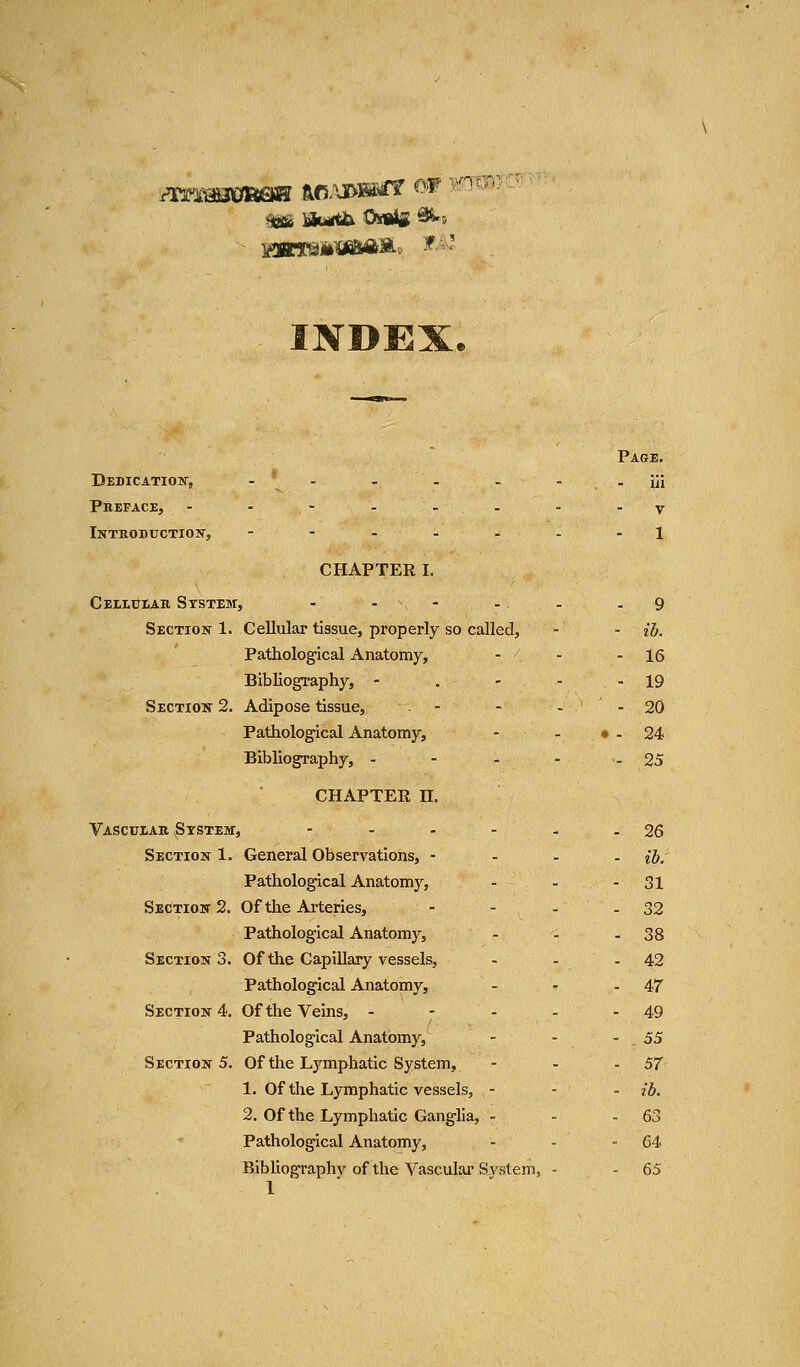 INDEX. Page. Dedication, - • - . . - - iii Preface, --------v Introduction, ---...- 1 CHAPTER I. Cellular System, - - - - - 9 Section 1. Cellular tissue, properly so called, - - ib. Pathological Anatomy, - - - 16 Bibliography, - . - - - 19 Section 2. Adipose tissue, - - - 20 Pathological Anatomy, - - • - 24 Bibliography, - - - - - 25 CHAPTER n. Vascular System, - - - - - - 26 Section 1. General Observations, - ib. Pathological Anatomy, - - - 31 Section 2. Of the Arteries, - - - - 32 Pathological Anatomy, - - - 38 Sections. Of the Capillary vessels, - - - 42 Pathological Anatomy, - - - 47 Section 4. Of the Veins, - - - - - 49 Pathological Anatomy, - - - . 55 Section 5. Of the Lymphatic System, - - -57 1. Of the Lymphatic vessels, - - - ib. 2. Of the Lymphatic Ganglia, - - - 63 Pathological Anatomy, - - - 64 Bibliography of the Vascular System, - - 65