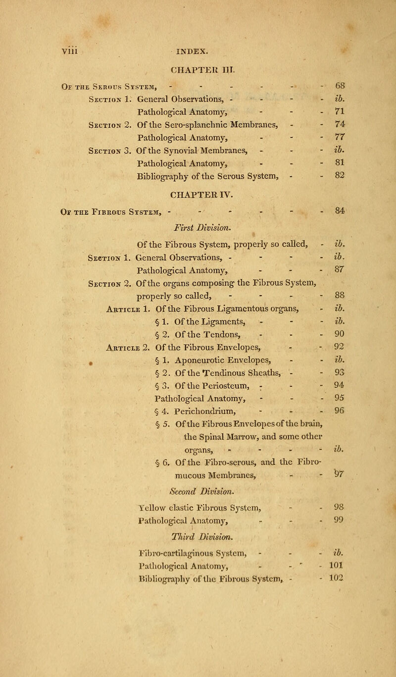 Vlll INDEX. CHAPTER III. Of the Serous System, - - - - - - 68 Section 1. General Observations, - - - - ib. Pathological Anatomy, - - -71 Section 2. Of the Sero-splanchnic Membranes, - -74 Pathological Anatomy, - - - 77 Section 3. Of the Synovial Membranes, - - - ib. Pathological Anatomy, - - - 81 Bibliography of the Serous System, - - 82 CHAPTER IV. Or the Fibrous System, - - - - - - 84 First Division. Of the Fibrous System, properly so called, - ib. Section 1. General Observations, - ib. Pathological Anatomy, - - - 87 Section 2. Of the organs composing the Fibrous System, properly so called, - - - - 88 Article 1. Of the Fibrous Ligamentous organs, - ib. §1. Of the Ligaments, - - - ib. § 2. Of the Tendons, - - - 90 Article 2. Of the Fibrous Envelopes, - - 92 § 1. Aponeurotic Envelopes, - - ib. § 2. Of the Tendinous Sheaths, - - 93 §3. Of the Periosteum, - - - 94 Pathological Anatomy, - - - 95 § 4. Perichondrium, - - - 96 § 5. Of the Fibrous Envelopesof the brain, the Spinal Marrow, and some other organs, - ib. § 6. Of the Fibro-serous, and the Fibro- mucous Membranes, - - 97 Second Division. Yellow elastic Fibrous System, - - 98 Pathological Anatomy, - - - 99 Third Division. Fibro-cartilaginous System, - - ib. Pathological Anatomy, - - 101 Uibliography of the Fibrous System, - - 102