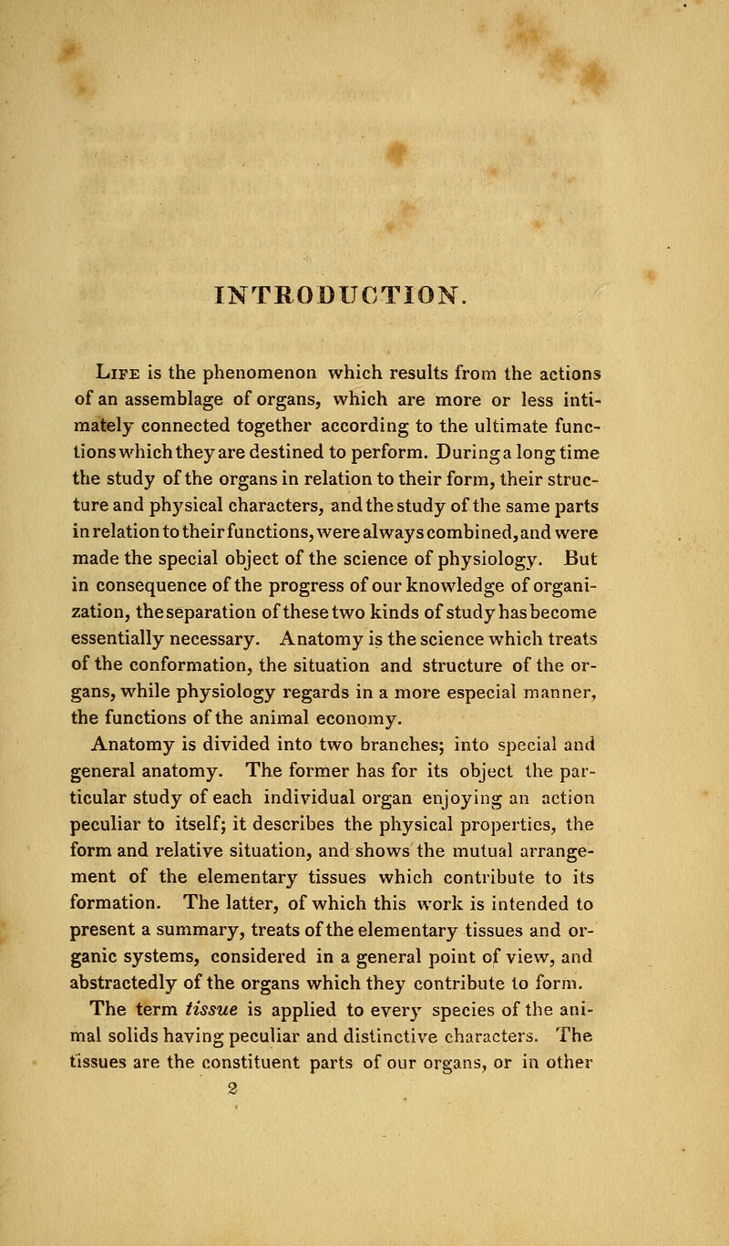 INTRODUCTION. Life is the phenomenon which results from the actions of an assemblage of organs, which are more or less inti- mately connected together according to the ultimate func- tions which they are destined to perform. During a long time the study of the organs in relation to their form, their struc- ture and physical characters, and the study of the same parts in relation to their functions, were always combined, and were made the special object of the science of physiology. But in consequence of the progress of our knowledge of organi- zation, theseparation of these two kinds of study hasbecome essentially necessary. Anatomy is the science which treats of the conformation, the situation and structure of the or- gans, while physiology regards in a more especial manner, the functions of the animal economy. Anatomy is divided into two branches; into special and general anatomy. The former has for its object the par- ticular study of each individual organ enjoying an action peculiar to itself; it describes the physical properties, the form and relative situation, and shows the mutual arrange- ment of the elementary tissues which contribute to its formation. The latter, of which this work is intended to present a summary, treats of the elementary tissues and or- ganic systems, considered in a general point of view, and abstractedly of the organs which they contribute to form. The term tissue is applied to every species of the ani- mal solids having peculiar and distinctive characters. The tissues are the constituent parts of our organs, or in other 2