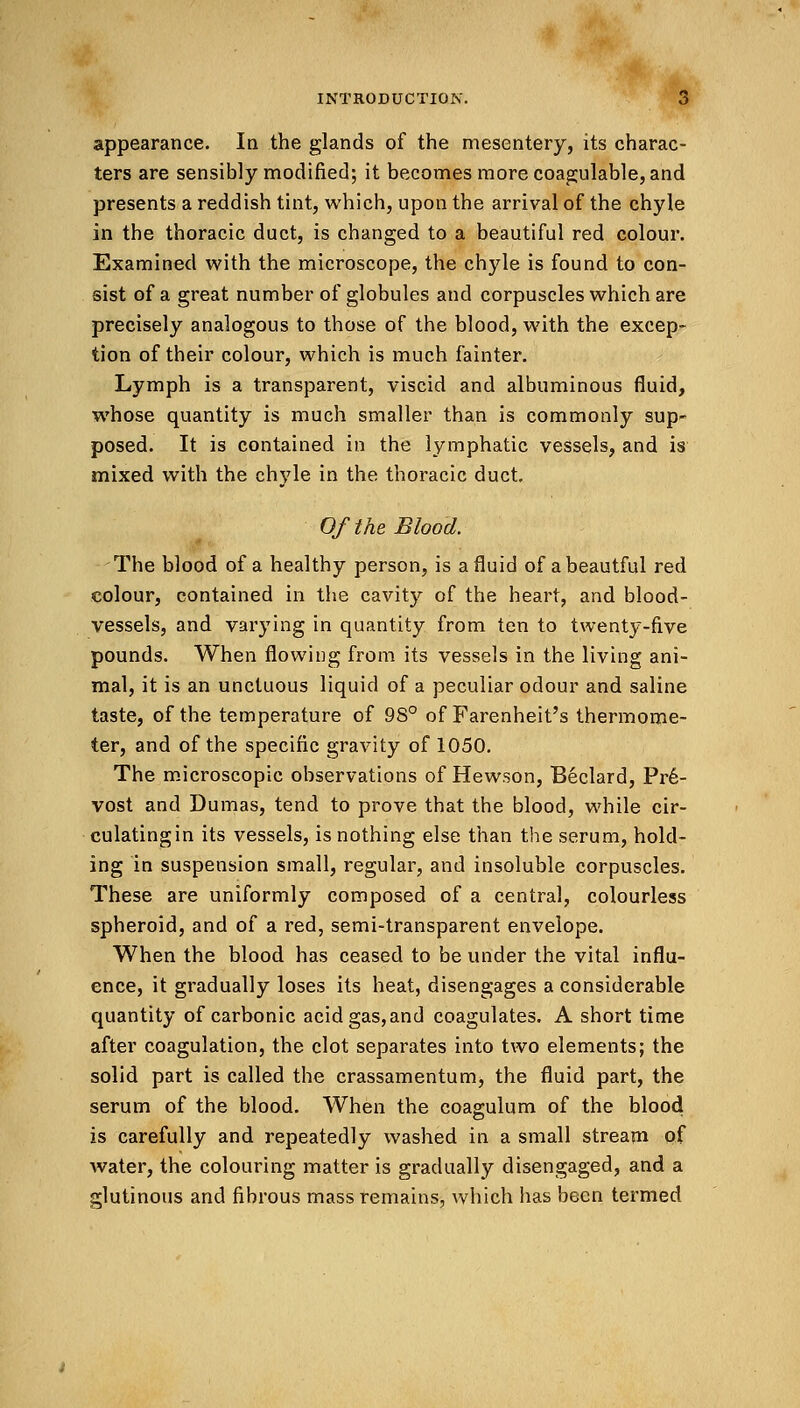 appearance. In the glands of the mesentery, its charac- ters are sensibly modified; it becomes more coagulable, and presents a reddish tint, which, upon the arrival of the chyle in the thoracic duct, is changed to a beautiful red colour. Examined with the microscope, the chyle is found to con- sist of a great number of globules and corpuscles which are precisely analogous to those of the blood, with the excep- tion of their colour, which is much fainter. Lymph is a transparent, viscid and albuminous fluid, whose quantity is much smaller than is commonly sup- posed. It is contained in the lymphatic vessels, and is mixed with the chyle in the thoracic duct. Of the Blood. The blood of a healthy person, is a fluid of abeautful red colour, contained in the cavity of the heart, and blood- vessels, and varying in quantity from ten to twenty-five pounds. When flowing from its vessels in the living ani- mal, it is an unctuous liquid of a peculiar odour and saline taste, of the temperature of 98° of Farenheit's thermome- ter, and of the specific gravity of 1050. The microscopic observations of Hewson, Beclard, Pr6- vost and Dumas, tend to prove that the blood, while cir- culatingin its vessels, is nothing else than the serum, hold- ing in suspension small, regular, and insoluble corpuscles. These are uniformly composed of a central, colourless spheroid, and of a red, semi-transparent envelope. When the blood has ceased to be under the vital influ- ence, it gradually loses its heat, disengages a considerable quantity of carbonic acid gas, and coagulates. A short time after coagulation, the clot separates into two elements; the solid part is called the crassamentumj the fluid part, the serum of the blood. When the coagulum of the blood is carefully and repeatedly washed in a small stream of water, the colouring matter is gradually disengaged, and a glutinous and fibrous mass remains, which has been termed