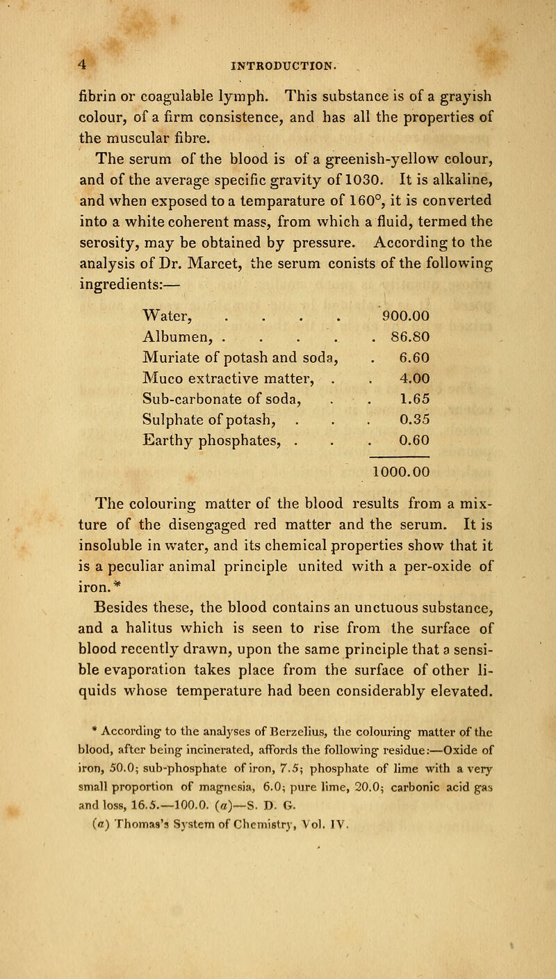 fibrin or coagulable lymph. This substance is of a grayish colour, of a firm consistence, and has all the properties of the muscular fibre. The serum of the blood is of a greenish-yellow colour, and of the average specific gravity of 1030. It is alkaline, and when exposed to a temparature of 160°, it is converted into a white coherent mass, from which a fluid, termed the serosity, may be obtained by pressure. According to the analysis of Dr. Marcet, the serum conists of the following ingredients:— Water, .... 900.00 Albumen, .... . 86.80 Muriate of potash and soda, . 6.60 Muco extractive matter, . 4.00 Sub-carbonate of soda, 1.65 Sulphate of potash, 0.35 Earthy phosphates, . 0.60 1000.00 The colouring matter of the blood results from a mix- ture of the disengaged red matter and the serum. It is insoluble in water, and its chemical properties show that it is a peculiar animal principle united with a per-oxide of iron.* Besides these, the blood contains an unctuous substance, and a halitus which is seen to rise from the surface of blood recently drawn, upon the same principle that a sensi- ble evaporation takes place from the surface of other li- quids whose temperature had been considerably elevated. * According- to the analyses of Berzelius, the colouring- matter of the blood, after being incinerated, affords the following residue:—Oxide of iron, 50.0; sub-phosphate of iron, 7.5; phosphate of lime with a very small proportion of magnesia, 6.0; pure lime, 20.0; carbonic acid gas and loss, 16.5.—100.0. (a)—S. D. G. (a) Thomas's System of Chemistry, Vol. IV.