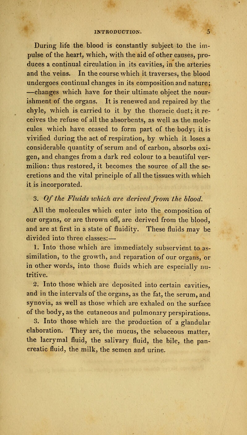 During life the blood is constantly subject to the im- pulse of the heart, which, with the aid of other causes, pro- duces a continual circulation in its cavities, in the arteries and the veins. In the course which it traverses, the blood undergoes continual changes in its composition and nature; —changes which have for their ultimate object the nour- ishment of the organs. It is renewed and repaired by the chyle, which is carried to it by the thoracic duct; it re- ceives the refuse of all the absorbents, as well as the mole- cules which have ceased to form part of the body; it is vivified during the act of respiration, by which it loses a considerable quantity of serum and of carbon, absorbs oxi- gen, and changes from a dark red colour to a beautiful ver- milion: thus restored, it becomes the source of all the se- cretions and the vital principle of all the tissues with which it is incorporated. 3. Of the Fluids which are derived from the blood. All the molecules which enter into the composition of our organs, or are thrown off, are derived from the blood, and are at first in a state of fluidity. These fluids may be divided into three classes:— 1. Into those which are immediately subservient to as- similation, to the growth, and reparation of our organs, or in other words, into those fluids which are especially nu- tritive. 2. Into those which are deposited into certain cavities, and in the intervals of the organs, as the fat, the serum, and synovia, as well as those which are exhaled on the surface of the body, as the cutaneous and pulmonary perspirations. 3. Into those which are the production of a glandular elaboration. They are, the mucus, the sebaceous matter, the lacrymal fluid, the salivary fluid, the bile, the pan- creatic fluid, the milk, the semen and urine. #