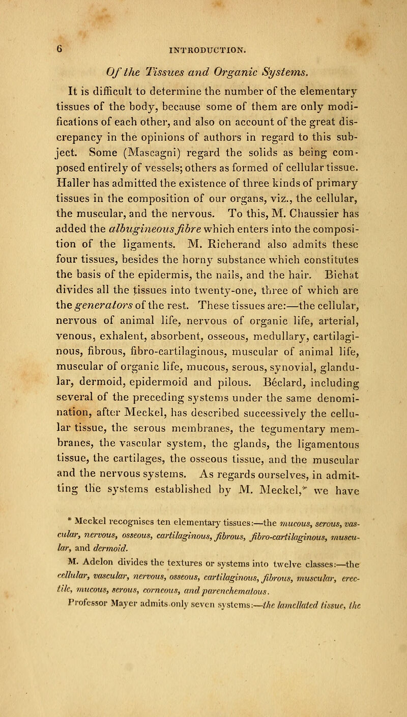 Of the Tissiies and Organic Systems. It is difficult to determine the number of the elementary tissues of the body, because some of them are only modi- fications of each other, and also on account of the great dis- crepancy in the opinions of authors in regard to this sub- ject. Some (Mascagni) regard the solids as being com- posed entirely of vessels; others as formed of cellular tissue. Haller has admitted the existence of three kinds of primary tissues in the composition of our organs, viz., the cellular, the muscular, and the nervous. To this, M. Chaussier has added the albugineousfibre which enters into the composi- tion of the ligaments. M. Richerand also admits these four tissues, besides the horny substance which constitutes the basis of the epidermis, the nails, and the hair. Bichat divides all the tissues into twenty-one, three of which are the generators of the rest. These tissues are:—the cellular, nervous of animal life, nervous of organic life, arterial, venous, exhalent, absorbent, osseous, medullary, cartilagi- nous, fibrous, fibro-cartilaginous, muscular of animal life, muscular of organic life, mucous, serous, synovial, glandu- lar, dermoid, epidermoid and pilous. Beclard, including several of the preceding systems under the same denomi- nation, after Meckel, has described successively the cellu- lar tissue, the serous membranes, the tegumentary mem- branes, the vascular system, the glands, the ligamentous tissue, the cartilages, the osseous tissue, and the muscular and the nervous systems. As regards ourselves, in admit- ting the systems established by M. Meckel,* we have * Meckel recognises ten elementary tissues:—the mucous, serous, vas- cular, nervous, osseous, cartilaginous, fibrous, Jibro-cartilaginous, muscu- lar, and dermoid. M. Adelon divides the textures or systems into twelve classes:—the cellular, vascular, nervous, osseous, cartilaginous, fibrous, muscular, erec- tile, mucous, serous, corneous, andparenchimatous. Professor Mayer admitsonly seven systems:—the lamctlated tissue, Ike