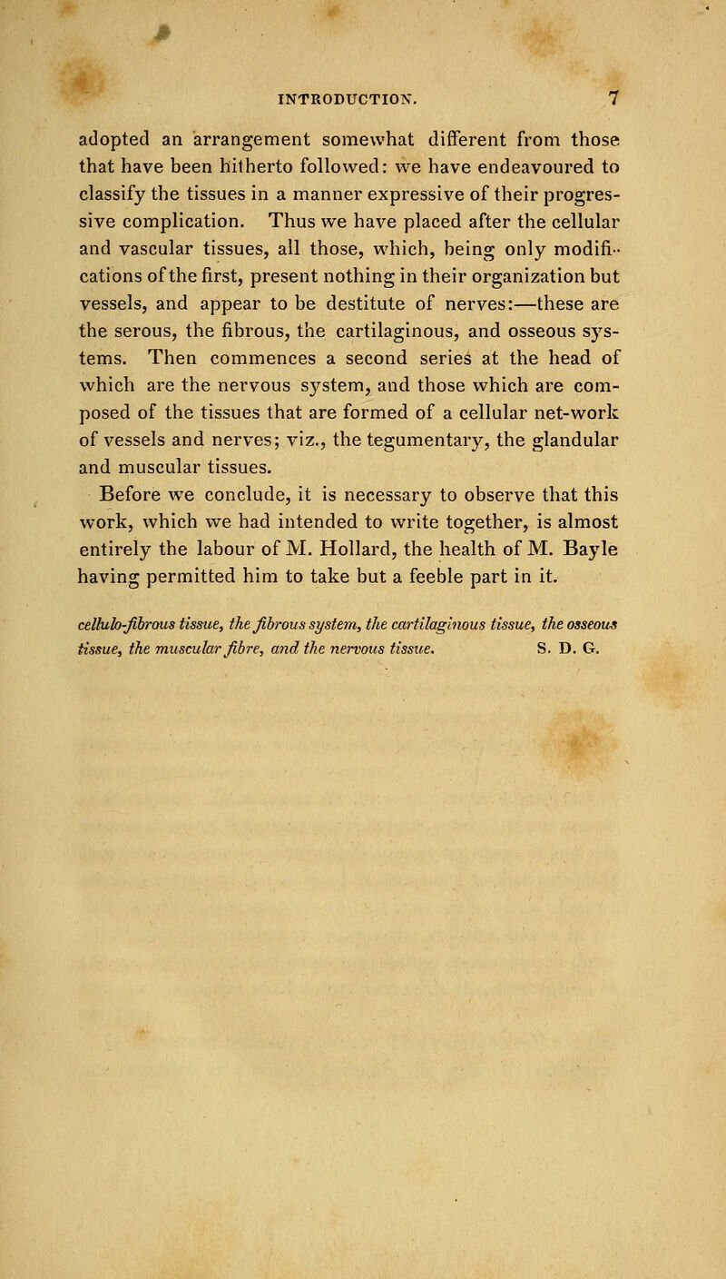 adopted an arrangement somewhat different from those that have been hitherto followed: we have endeavoured to classify the tissues in a manner expressive of their progres- sive complication. Thus we have placed after the cellular and vascular tissues, all those, which, being only modifi- cations of the first, present nothing in their organization but vessels, and appear to be destitute of nerves:—these are the serous, the fibrous, the cartilaginous, and osseous sys- tems. Then commences a second series at the head of which are the nervous system, and those which are com- posed of the tissues that are formed of a cellular net-work of vessels and nerves; viz., the tegumentary, the glandular and muscular tissues. Before we conclude, it is necessary to observe that this work, which we had intended to write together, is almost entirely the labour of M. Hollard, the health of M. Bayle having permitted him to take but a feeble part in it. celluk-jibrous tissue, the fibrous system, the cartilaginous tissue, the osseous tissue, the muscular fibre, and the nervous tissue. S. D. G,