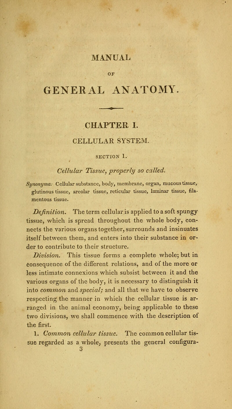 MANUAL OF GENERAL ANATOMY. CHAPTER I. CELLULAR SYSTEM. SECTION 1. Cellular Tissue, properly so called. Synonyma: Cellular substance, body, membrane, organ, mucous tissue, glutinous tissue, areolar tissue, reticular tissue, laminar tissue, fila- mentous tissue. Definition. The term cellularis applied to a soft spungy- tissue, which is spread throughout the whole body, con- nects the various organs together, surrounds and insinuates itself between them, and enters into their substance in or- der to contribute to their structure. Division. This tissue forms a complete whole; but in consequence of the different relations, and of the more or less intimate connexions which subsist between it and the various organs of the body, it is necessary to distinguish it into common and special; and all that we have to observe respecting the manner in which the cellular tissue is ar- ranged in the animal economy, being applicable to these two divisions, we shall commence with the description of the first. 1. Common cellular tissue. The common cellular tis- sue regarded as a whole, presents the general configura- 3