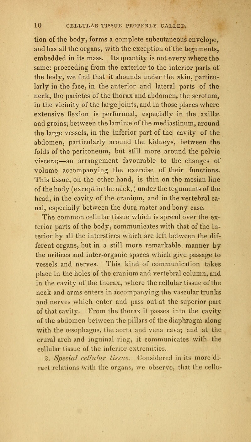 tion of the body, forms a complete subcutaneous envelope, and has all the organs, with the exception of the teguments, embedded in its mass. Its quantity is not every where the same: proceeding from the exterior to the interior parts of the body, we find that it abounds under the skin, particu- larly in the face, in the anterior and lateral parts of the neck, the parietes of the thorax and abdomen, the scrotum, in the vicinity Of the large joints, and in those places where extensive flexion is performed, especially in the axillae and groins; between the laminae of the mediastinum, around the large vessels, in the inferior part of the cavity of the abdomen, particularly around the kidneys, between the folds of the peritoneum, but still more around the pelvic viscera;—an arrangement favourable to the changes of volume accompanying the exercise of their functions. This tissue, on the other hand, is thin on the mesian line of the body (except in the neck,) under the teguments of the head, in the cavity of the cranium, and in the vertebral ca- nal, especially between the dura mater and bony case. The common cellular tissue which is spread over the ex- terior parts of the body, communicates with that of the in- terior by all the interstices which are left between the dif- ferent organs, but in a still more remarkable manner by the orifices and inter-organic spaces which give passage to vessels and nerves. This kind of communication takes place in the holes of the cranium and vertebral column, and in the cavity of the thorax, where the cellular tissue of the neck and arms enters in accompanying the vascular trunks and nerves which enter and pass out at the superior part of that cavity. From the thorax it passes into the cavity of the abdomen between the pillars of the diaphragm along with the oesophagus, the aorta and vena cava; and at the crural arch and inguinal ring, it communicates with the cellular tissue of the inferior extremities. 2, Special cellular tissue. Considered in its more di- rect relations with the organs, we observe, that the cellu-