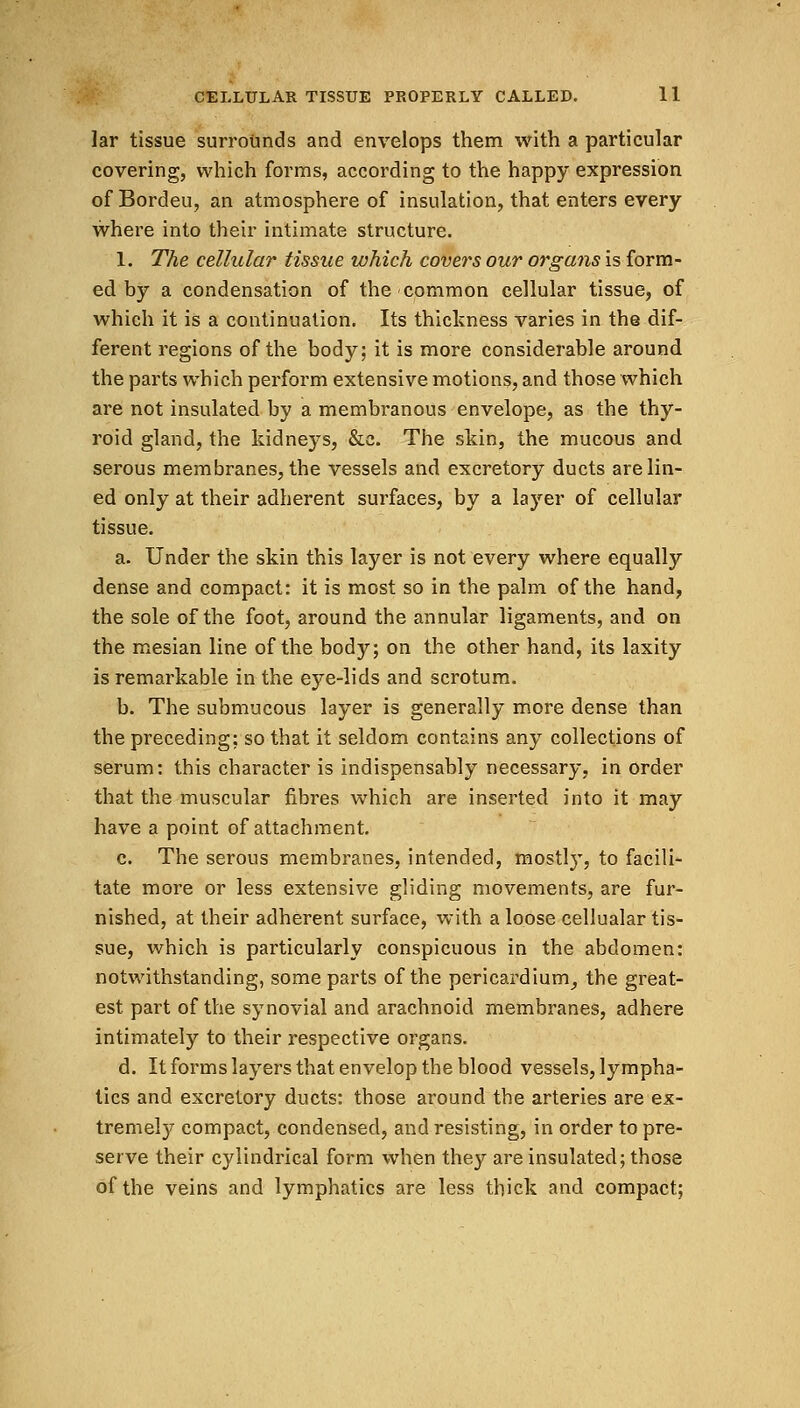 lar tissue surrounds and envelops them with a particular covering, which forms, according to the happy expression of Bordeu, an atmosphere of insulation, that enters every where into their intimate structure. 1. The cellular tissue which covers our organs is form- ed by a condensation of the common cellular tissue, of which it is a continuation. Its thickness varies in the dif- ferent regions of the body; it is more considerable around the parts which perform extensive motions, and those which are not insulated by a membranous envelope, as the thy- roid gland, the kidneys, &c. The skin, the mucous and serous membranes, the vessels and excretory ducts are lin- ed only at their adherent surfaces, by a layer of cellular tissue. a. Under the skin this layer is not every where equally dense and compact: it is most so in the palm of the hand, the sole of the foot, around the annular ligaments, and on the mesian line of the body; on the other hand, its laxity is remarkable in the eye-lids and scrotum. b. The submucous layer is generally more dense than the preceding; so that it seldom contains any collections of serum: this character is indispensably necessary, in order that the muscular fibres which are inserted into it may have a point of attachment. c. The serous membranes, intended, mostly, to facili- tate more or less extensive gliding movements, are fur- nished, at their adherent surface, with a loose cellualar tis- sue, which is particularly conspicuous in the abdomen: notwithstanding, some parts of the pericardium, the great- est part of the synovial and arachnoid membranes, adhere intimately to their respective organs. d. It forms layers that envelop the blood vessels, lympha- tics and excretory ducts: those around the arteries are ex- tremely compact, condensed, and resisting, in order to pre- serve their cylindrical form when they are insulated; those of the veins and lymphatics are less thick and compact;
