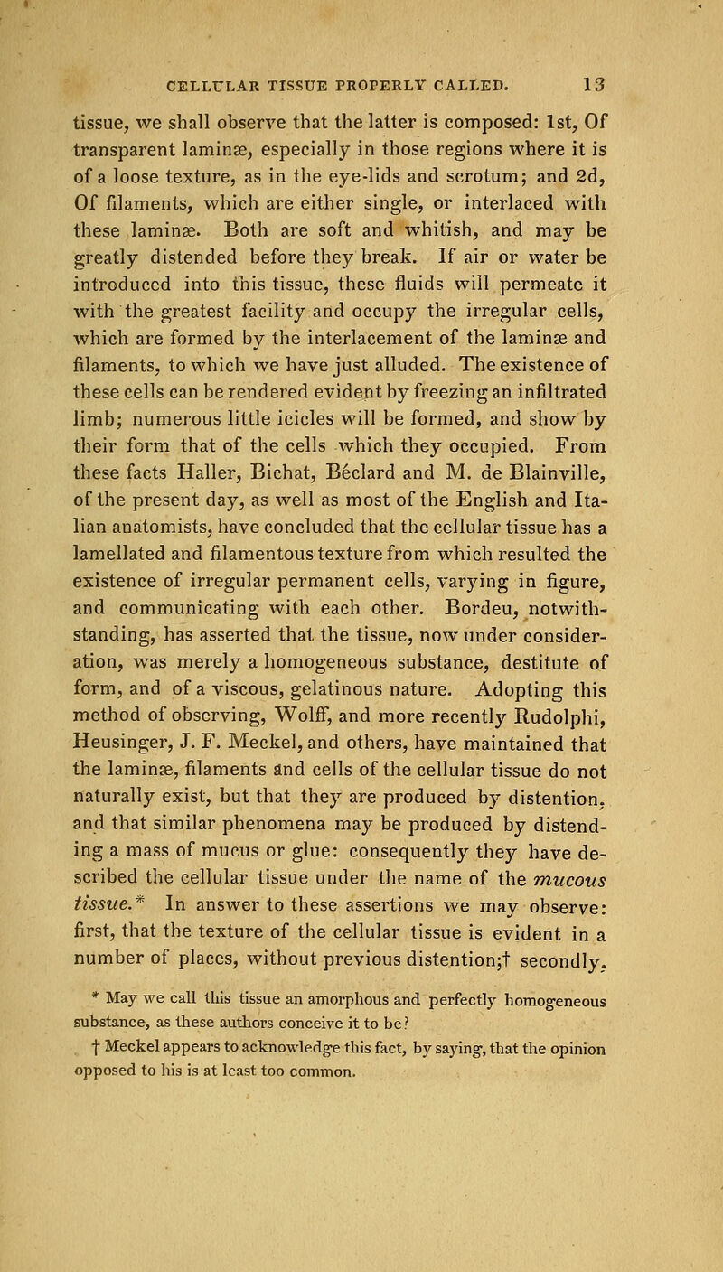 tissue, we shall observe that the latter is composed: 1st, Of transparent lamina?, especially in those regions where it is of a loose texture, as in the eye-lids and scrotum; and 2d, Of filaments, which are either single, or interlaced with these laminae. Both are soft and whitish, and may be greatly distended before they break. If air or water be introduced into this tissue, these fluids will permeate it with the greatest facility and occupy the irregular cells, which are formed by the interlacement of the laminae and filaments, to which we have just alluded. The existence of these cells can be rendered evident by freezing an infiltrated limb; numerous little icicles will be formed, and show by their form that of the cells which they occupied. From these facts Haller, Bichat, Beclard and M. de Blainville, of the present day, as well as most of the English and Ita- lian anatomists, have concluded that the cellular tissue has a lamellated and filamentous texture from which resulted the existence of irregular permanent cells, varying in figure, and communicating with each other. Bordeu, notwith- standing, has asserted that the tissue, now under consider- ation, was merely a homogeneous substance, destitute of form, and of a viscous, gelatinous nature. Adopting this method of observing, Wolff, and more recently Rudolphi, Heusinger, J. F. Meckel, and others, have maintained that the laminae, filaments and cells of the cellular tissue do not naturally exist, but that they are produced by distention, and that similar phenomena may be produced by distend- ing a mass of mucus or glue: consequently they have de- scribed the cellular tissue under the name of the mucous tissue.* In answer to these assertions we may observe: first, that the texture of the cellular tissue is evident in a number of places, without previous distention;! secondly. * May we call this tissue an amorphous and perfectly homogeneous substance, as these authors conceive it to be? f Meckel appears to acknowledge this fact, by saying, that the opinion opposed to his is at least too common.