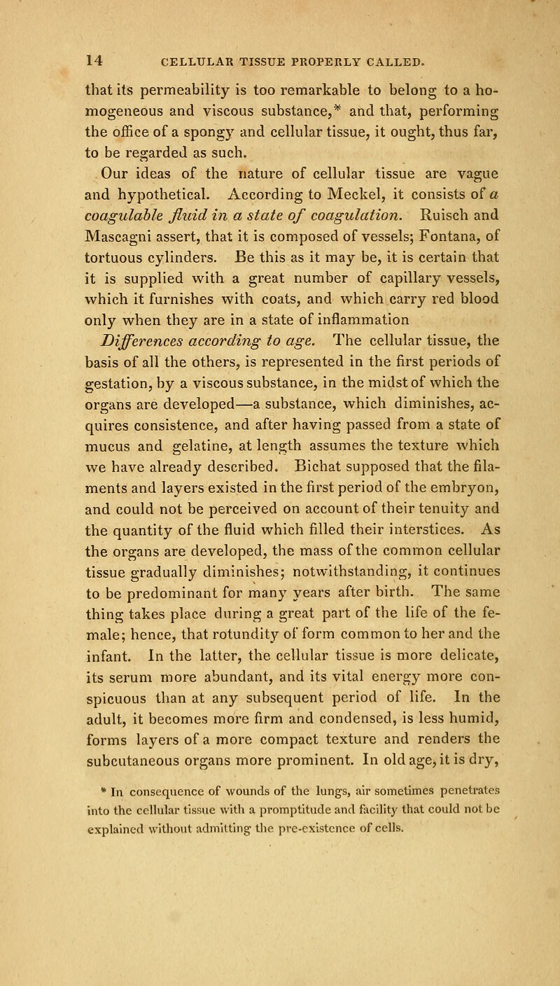 that its permeability is too remarkable to belong to a ho- mogeneous and viscous substance,* and that, performing the office of a spongy and cellular tissue, it ought, thus far, to be regarded as such. Gur ideas of the nature of cellular tissue are vague and hypothetical. According to Meckel, it consists of a coagulable fluid in a state of coagulation. Ruisch and Mascagni assert, that it is composed of vessels; Fontana, of tortuous cylinders. Be this as it may be, it is certain that it is supplied with a great number of capillary vessels, which it furnishes with coats, and which carry red blood only when they are in a state of inflammation Differences according to age. The cellular tissue, the basis of all the others, is represented in the first periods of gestation, by a viscous substance, in the midst of which the organs are developed—a substance, which diminishes, ac- quires consistence, and after having passed from a state of mucus and gelatine, at length assumes the texture which we have already described. Bichat supposed that the fila- ments and layers existed in the first period of the embryon, and could not be perceived on account of their tenuity and the quantity of the fluid which filled their interstices. As the organs are developed, the mass of the common cellular tissue gradually diminishes; notwithstanding, it continues to be predominant for many years after birth. The same thing takes place during a great part of the life of the fe- male; hence, that rotundity of form common to her and the infant. In the latter, the cellular tissue is more delicate, its serum more abundant, and its vital energy more con- spicuous than at any subsequent period of life. In the adult, it becomes more firm and condensed, is less humid, forms layers of a more compact texture and renders the subcutaneous organs more prominent. In old age, it is dry, * In consequence of wounds of the lungs, air sometimes penetrates into the cellular tissue with a promptitude and facility that could not be explained without admitting the pre-cxistence of cells.