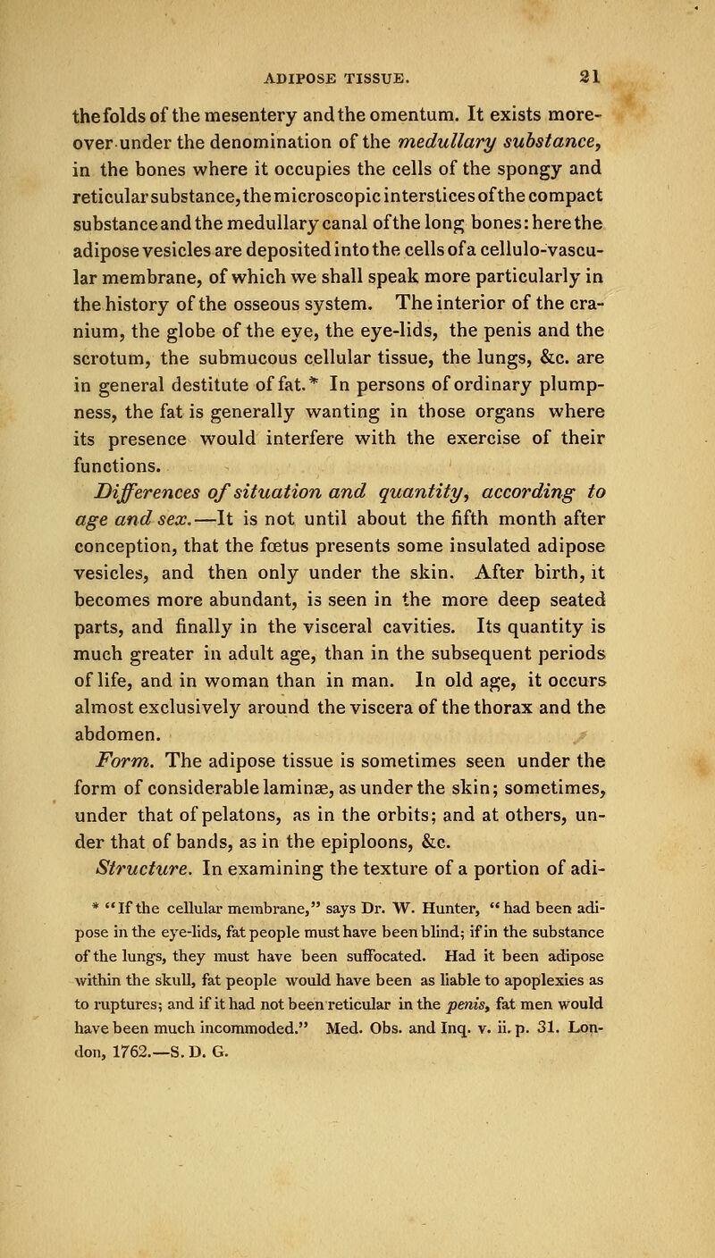thefolds of the mesentery and the omentum. It exists more- over under the denomination of the medullary substance, in the bones where it occupies the cells of the spongy and reticular substance, the microscopic interstices of the compact substance and the medullary canal of the long bones: here the adipose vesicles are deposited into the cells of a cellulo-vascu- lar membrane, of which we shall speak more particularly in the history of the osseous system. The interior of the cra- nium, the globe of the eye, the eye-lids, the penis and the scrotum, the submucous cellular tissue, the lungs, &c. are in general destitute of fat.* In persons of ordinary plump- ness, the fat is generally wanting in those organs where its presence would interfere with the exercise of their functions. Differences of situation and quantity, according to age and sex.—It is not until about the fifth month after conception, that the foetus presents some insulated adipose vesicles, and then only under the skin. After birth, it becomes more abundant, is seen in the more deep seated parts, and finally in the visceral cavities. Its quantity is much greater in adult age, than in the subsequent periods of life, and in woman than in man. In old age, it occurs almost exclusively around the viscera of the thorax and the abdomen. Form. The adipose tissue is sometimes seen under the form of considerable laminae, as under the skin; sometimes, under that of pelatons, as in the orbits; and at others, un- der that of bands, as in the epiploons, &c. Structure. In examining the texture of a portion of adi- * If the cellular membrane, says Dr. W. Hunter, had been adi- pose in the eye-lids, fat people must have been blind; if in the substance of the lungs, they must have been suffocated. Had it been adipose within the skull, fat people would have been as liable to apoplexies as to ruptures; and if it had not been reticular in the penis, fat men would have been much incommoded. Med. Obs. and Inq. v. ii. p. 31. Lon- don, 1762.—S. D. G.
