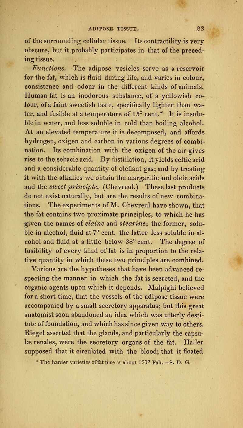 of the surrounding cellular tissue. Its contractility is very- obscure, but it probably participates in that of the preced- ing tissue. Functions. The adipose vesicles serve as a reservoir for the fat, which is fluid during life, and varies in colour, consistence and odour in the different kinds of animals^ Human fat is an inodorous substance, of a yellowish co- lour, of a faint sweetish taste, specifically lighter than wa- ter, and fusible at a temperature of 15° cent.* It is insolu- ble in water, and less soluble in cold than boiling alcohol. At an elevated temperature it is decomposed, and affords hydrogen, oxigen and carbon in various degrees of combi- nation. Its combination with the oxigen of the air gives rise to the sebacic acid. By distillation, it yields Celtic acid and a considerable quantity of defiant gas; and by treating it with the alkalies we obtain the margaritic and oleic acids and the sweet principle, (Chevreul.) These last products do not exist naturally, but are the results of new combina- tions. The experiments of M. Chevreul have shown, that the fat contains two proximate principles, to which he has given the names of elaine and stearine; the former, solu- ble in alcohol, fluid at 7° cent, the latter less soluble in al- cohol and fluid at a little below 38° cent. The degree of fusibility of every kind of fat is in proportion to the rela- tive quantity in which these two principles are combined. Various are the hypotheses that have been advanced re- specting the manner in which the fat is secreted, and the organic agents upon which it depends. Malpighi believed for a short time, that the vessels of the adipose tissue were accompanied by a small secretory apparatus; but this great anatomist soon abandoned an idea which was utterly desti- tute of foundation, and which has since given way to others. Riegel asserted that the glands, and particularly the capsu- lar renales, were the secretory organs of the fat. Haller supposed that it circulated with the blood; that it floated *The harder varieties of fat fuse at about 120° Fah.—S. D. G,