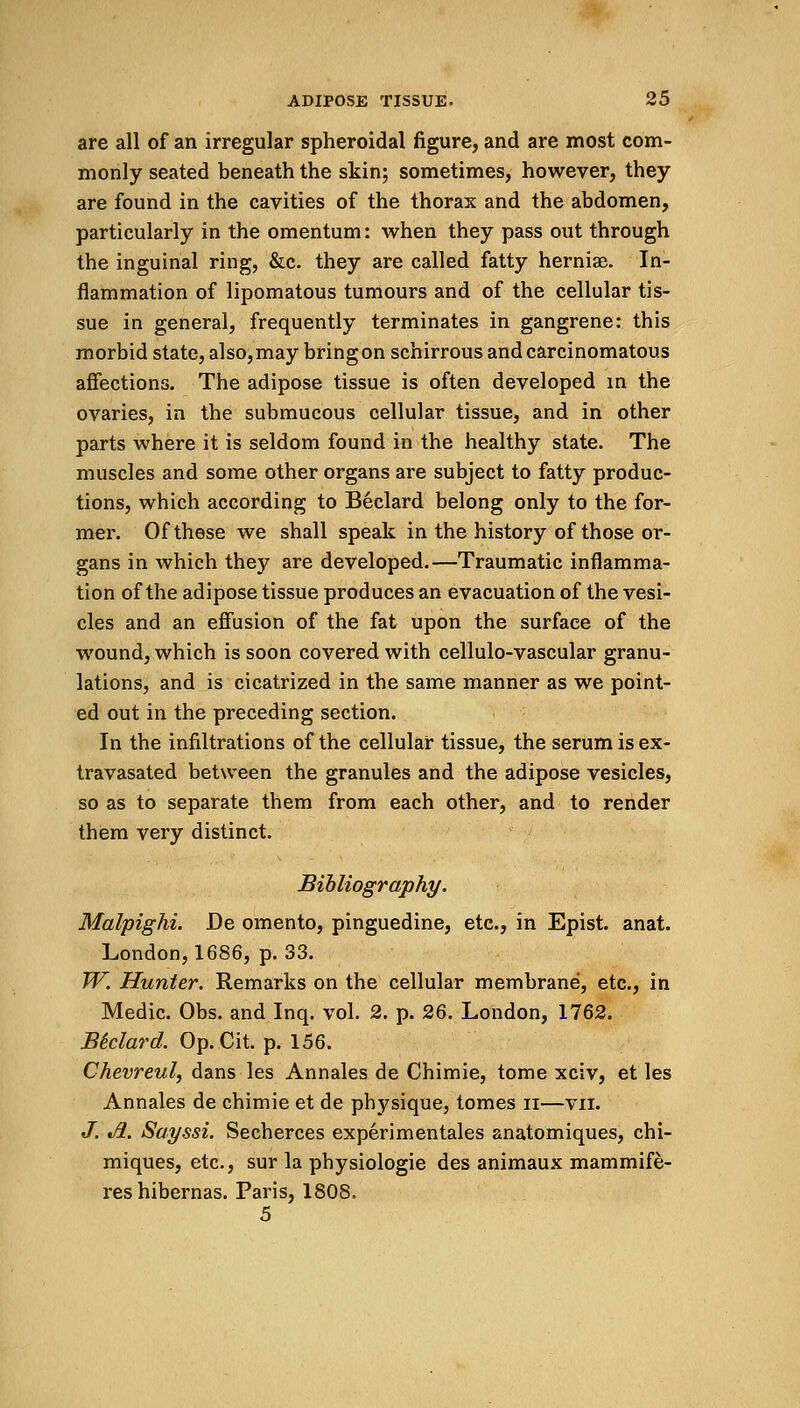 are all of an irregular spheroidal figure, and are most com- monly seated beneath the skin; sometimes, however, they are found in the cavities of the thorax and the abdomen, particularly in the omentum: when they pass out through the inguinal ring, &c. they are called fatty herniae. In- flammation of lipomatous tumours and of the cellular tis- sue in general, frequently terminates in gangrene: this morbid state, also, may bring on schirrous and carcinomatous affections. The adipose tissue is often developed in the ovaries, in the submucous cellular tissue, and in other parts where it is seldom found in the healthy state. The muscles and some other organs are subject to fatty produc- tions, which according to Beclard belong only to the for- mer. Of these we shall speak in the history of those or- gans in which they are developed.—Traumatic inflamma- tion of the adipose tissue produces an evacuation of the vesi- cles and an effusion of the fat upon the surface of the wound, which is soon covered with cellulo-vascular granu- lations, and is cicatrized in the same manner as we point- ed out in the preceding section. In the infiltrations of the cellular tissue, the serum is ex- travasated between the granules and the adipose vesicles, so as to separate them from each other, and to render them very distinct. Bibliography. Malpighi. De omento, pinguedine, etc., in Epist. anat. London, 1686, p. 33. W. Hunter. Remarks on the cellular membrane, etc., in Medic. Obs. and Inq. vol. 2. p. 26. London, 1762. Biclard. Op.Cit. p. 156. Chevreul, dans les Annales de Chimie, tome xciv, et les Annales de chimie et de physique, tomes u—vn. J. Jl. Sayssi. Secherces experimentales anatomiques, chi- miques, etc., sur la physiologie des animaux mammife- reshibernas. Paris, 1808.