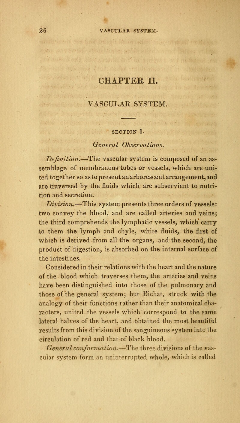 CHAPTER II. VASCULAR SYSTEM. SECTION 1. General Observations. Definition.—The vascular system is composed of an as- semblage of membranous tubes or vessels, which are uni- ted together so as to present an arborescent arrangement, and are traversed by the fluids which are subservient to nutri- tion and secretion. Division.—This system presents three orders of vessels: two convey the blood, and are called arteries and veins; the third comprehends the lymphatic vessels, which* carry to them the lymph and chyle, white fluids, the first of which is derived from all the organs, and the second, the product of digestion, is absorbed on the internal surface of the intestines. Considered in their relations with the heart and the nature of the blood which traverses them, the arteries and veins have been distinguished into those of the pulmonary and those of the general system; but Bichat, struck with the analogy of their functions rather than their anatomical cha- racters, united the vessels which correspond to the same lateral halves of the heart, and obtained the most beautiful results from this division of the sanguineous system into the circulation of red and that of black blood. General conformation.—The three divisions of the vas- cular system form an uninterrupted whole, which is called