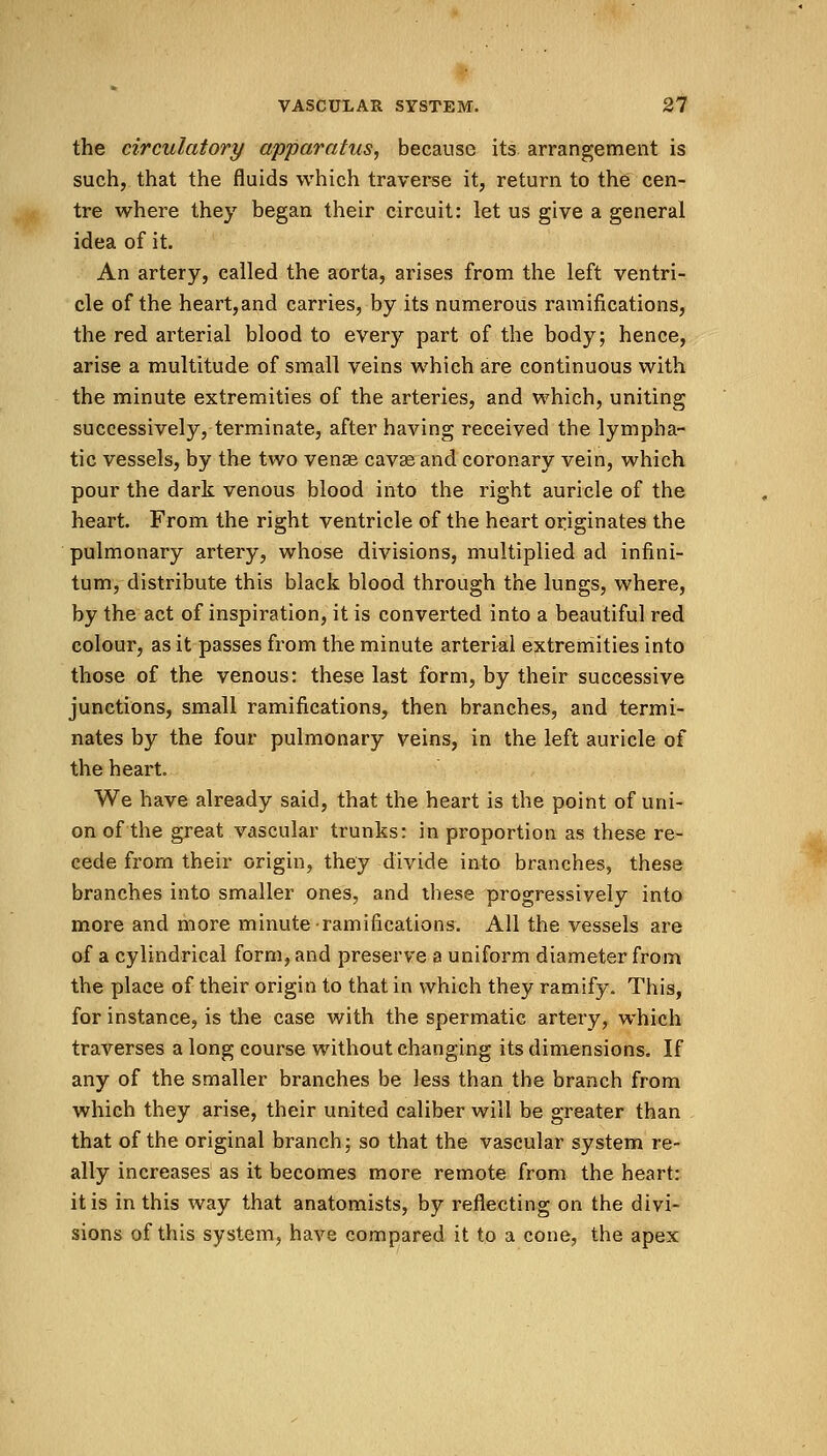 the circulatory apparatus, because its arrangement is such, that the fluids which traverse it, return to the cen- tre where they began their circuit: let us give a general idea of it. An artery, called the aorta, arises from the left ventri- cle of the heart,and carries, by its numerous ramifications, the red arterial blood to every part of the body; hence, arise a multitude of small veins which are continuous with the minute extremities of the arteries, and which, uniting successively, terminate, after having received the lympha- tic vessels, by the two venae cava? and coronary vein, which pour the dark venous blood into the right auricle of the heart. From the right ventricle of the heart originates the pulmonary artery, whose divisions, multiplied ad infini- tum, distribute this black blood through the lungs, where, by the act of inspiration, it is converted into a beautiful red colour, as it passes from the minute arterial extremities into those of the venous: these last form, by their successive junctions, small ramifications, then branches, and termi- nates by the four pulmonary veins, in the left auricle of the heart. We have already said, that the heart is the point of uni- on of the great vascular trunks: in proportion as these re- cede from their origin, they divide into branches, these branches into smaller ones, and these progressively into more and more minute ramifications. All the vessels are of a cylindrical form, and preserve a uniform diameter from the place of their origin to that in which they ramify. This, for instance, is the case with the spermatic artery, which traverses a long course without changing its dimensions. If any of the smaller branches be less than the branch from which they arise, their united caliber will be greater than that of the original branch; so that the vascular system re- ally increases as it becomes more remote from the heart: it is in this way that anatomists, by reflecting on the divi- sions of this system, have compared it to a cone, the apex