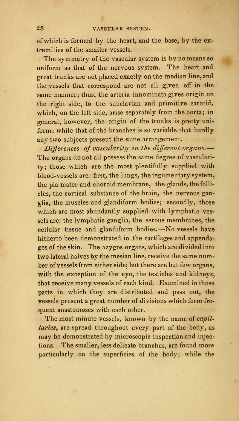 of which is formed by the heart, and the base, by the ex- tremities of the smaller vessels. The symmetry of the vascular system is by no means so uniform as that of the nervous system. The heart and great trunks are not placed exactly on the median line, and the vessels that correspond are not all given off in the same manner; thus, the arteria innominata gives origin on the right side, to the subclavian and primitive carotid, which, on the left side, arise separately from the aorta; in general, however, the origin of the trunks is pretty uni- form; while that of the branches is so variable that hardly any two subjects present the same arrangement. Differences of vascularity in the different organs.— The organs do not all possess the same degree of vasculari- ty; those which are the most plentifully supplied with blood-vessels are: first, the lungs, thetegumentary system, the pia mater and choroid membrane, the glands, the folli- cles, the cortical substance of the brain, the nervous gan- glia, the muscles and glandiform bodies; secondly, those which are most abundantly supplied with lymphatic ves- sels are: the lymphatic ganglia, the serous membranes, the cellular tissue and glandiform bodies.—No vessels have hitherto been demonstrated in the cartilages and appenda- ges of the skin. The azygos organs, which are divided into two lateral halves by the mesian line, receive the same num- ber of vessels from either side; but there are but few organs, with the exception of the eye, the testicles and kidneys, that receive many vessels of each kind. Examined in those parts in which they are distributed and pass out, the vessels present a great number of divisions which form fre- quent anastomoses with each other. The most minute vessels, known by the name of capil- laries, are spread throughout every part of the body, as may be demonstrated by microscopic inspection and injec- tions. The smaller, less delicate branches, are found more particularly on the superficies of the body; while the