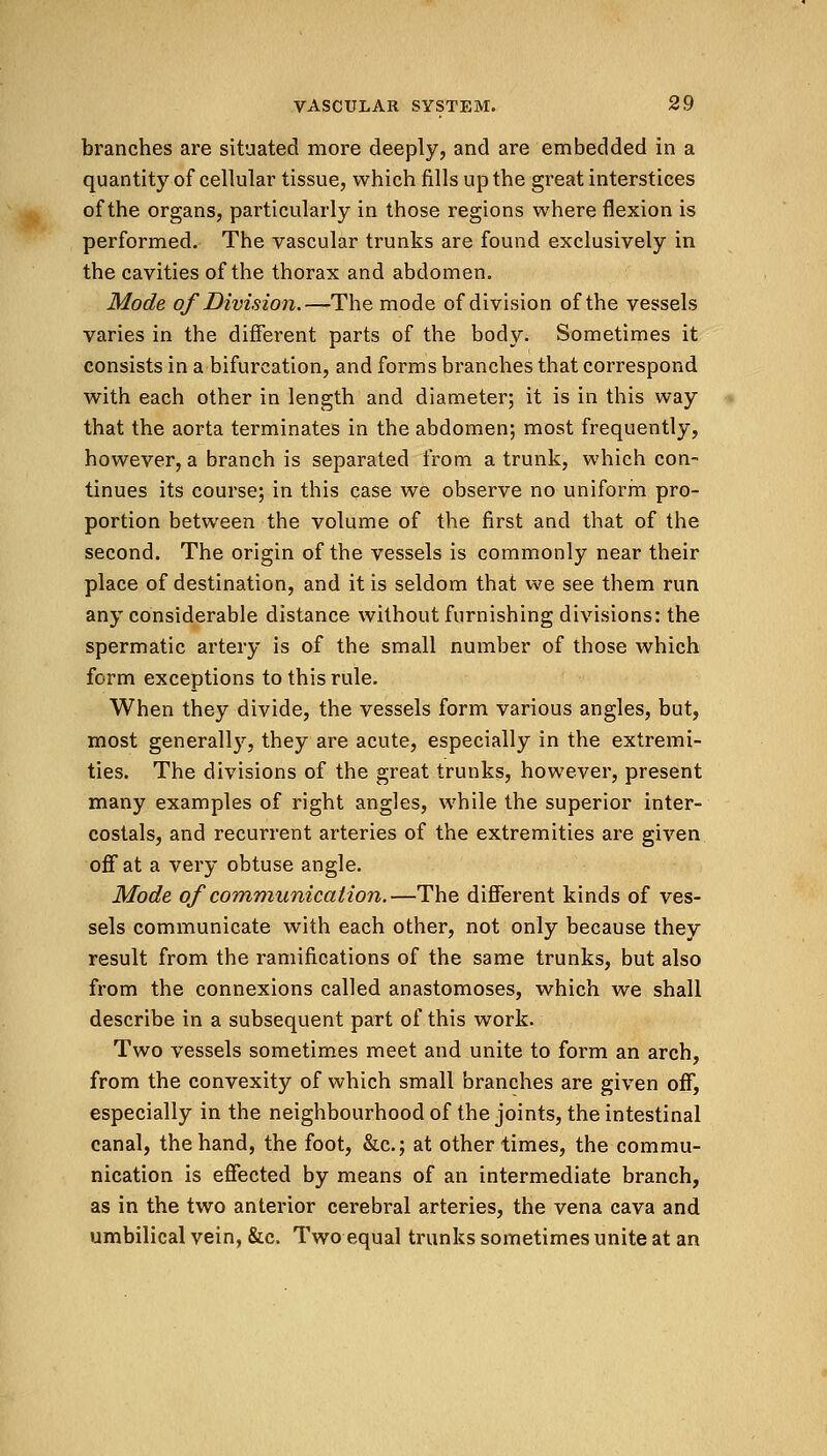 branches are situated more deeply, and are embedded in a quantity of cellular tissue, which fills up the great interstices of the organs, particularly in those regions where flexion is performed. The vascular trunks are found exclusively in the cavities of the thorax and abdomen. Mode of Division.—The mode of division of the vessels varies in the different parts of the body. Sometimes it consists in a bifurcation, and forms branches that correspond with each other in length and diameter; it is in this way that the aorta terminates in the abdomen; most frequently, however, a branch is separated from a trunk, which con- tinues its course; in this case we observe no uniform pro- portion between the volume of the first and that of the second. The origin of the vessels is commonly near their place of destination, and it is seldom that we see them run any considerable distance without furnishing divisions: the spermatic artery is of the small number of those which form exceptions to this rule. When they divide, the vessels form various angles, but, most generally, they are acute, especially in the extremi- ties. The divisions of the great trunks, however, present many examples of right angles, while the superior inter- costals, and recurrent arteries of the extremities are given off at a very obtuse angle. Mode of communication.—The different kinds of ves- sels communicate with each other, not only because they result from the ramifications of the same trunks, but also from the connexions called anastomoses, which we shall describe in a subsequent part of this work. Two vessels sometimes meet and unite to form an arch, from the convexity of which small branches are given off, especially in the neighbourhood of the joints, the intestinal canal, the hand, the foot, &c; at other times, the commu- nication is effected by means of an intermediate branch, as in the two anterior cerebral arteries, the vena cava and umbilical vein, &c. Two equal trunks sometimes unite at an