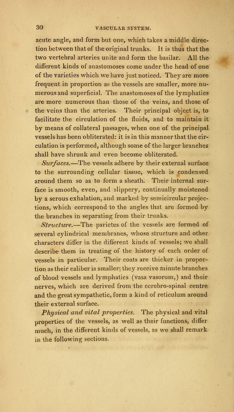 acute angle, and form but one, which takes a middle direc- tion between that of the original trunks. It is thus that the two vertebral arteries unite and form the basilar. All the different kinds of anastomoses come under the head of one of the varieties which we have just noticed. They are more frequent in proportion as the vessels are smaller, more nu- merous and superficial. The anastomoses of the lymphatics are more numerous than those of the veins, and those of the veins than the arteries. Their principal object is, to facilitate the circulation of the fluids, and to maintain it by means of collateral passages, when one of the principal vessels has been obliterated: it is in this manner that the cir- culation is performed, although some of the larger branches shall have shrunk and even become obliterated. Surfaces.—The vessels adhere by their external surface to the surrounding cellular tissue, which is condensed around them so as to form a sheath. Their internal sur- face is smooth, even, and slippery, continually moistened by a serous exhalation, and marked by semicircular projec- tions, which correspond to the angles that are formed by the branches in separating from their trunks. Structure.—The parietes of the vessels are formed of several cylindrical membranes, whose structure and other characters differ in the different kinds of vessels; we shall describe them in treating of the history of each order of vessels in particular. Their coats are thicker in propor- tion as their caliber is smaller; they receive minute branches of blood vessels and lymphatics (vasa vasorum,) and their nerves, which are derived from the cerebro-spinal centre and the great sympathetic, form a kind of reticulum around their external surface. Physical and vital properties. The physical and vital properties of the vessels, as well as their functions, differ much, in the different kinds of vessels, as we shall remark in the following sections.