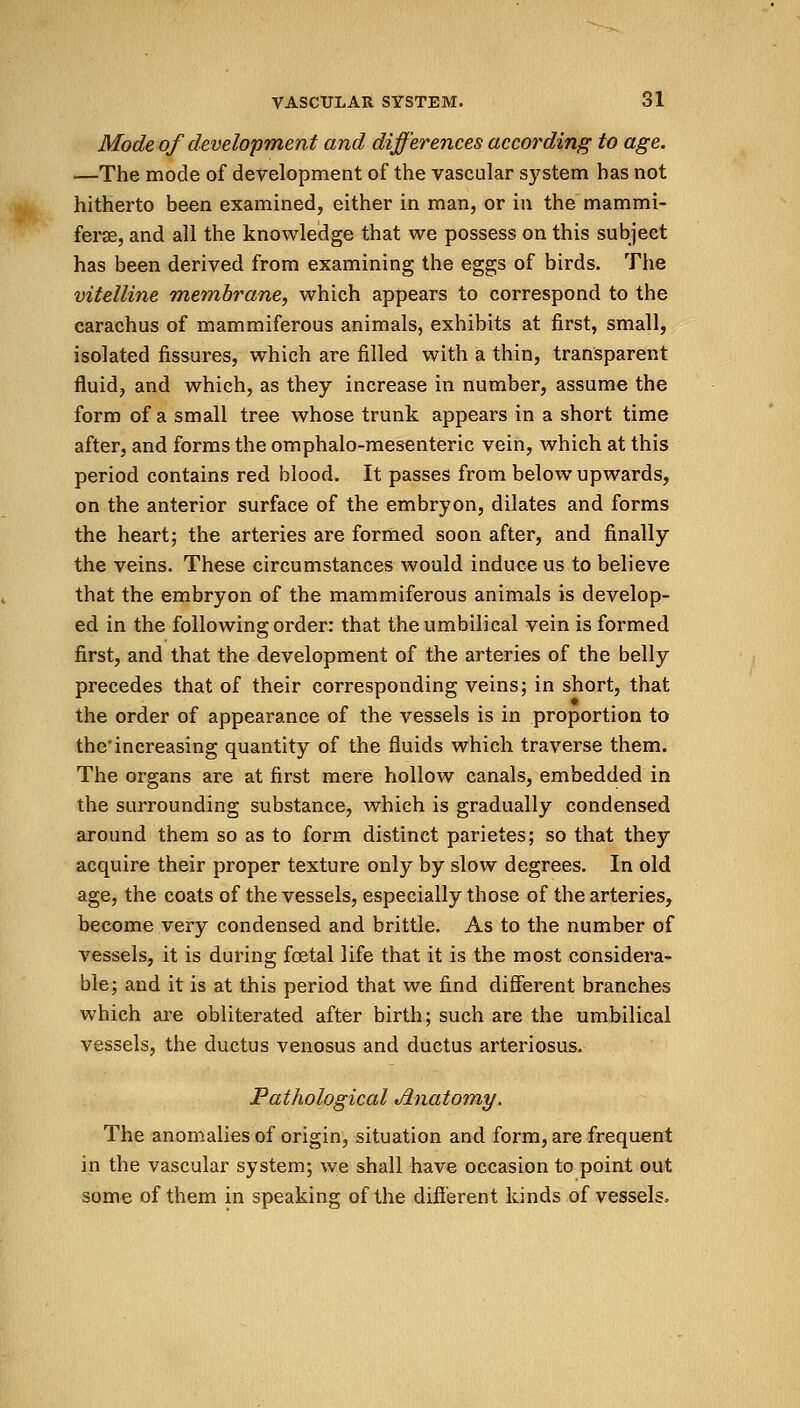 Mode of development and differences according to age. —The mode of development of the vascular system has not hitherto been examined, either in man, or in the mammi- ferse, and all the knowledge that we possess on this subject has been derived from examining the eggs of birds. The vitelline membrane, which appears to correspond to the carachus of mammiferous animals, exhibits at first, small, isolated fissures, which are filled with a thin, transparent fluid, and which, as they increase in number, assume the form of a small tree whose trunk appears in a short time after, and forms the omphalo-mesenteric vein, which at this period contains red blood. It passes from below upwards, on the anterior surface of the embryon, dilates and forms the heart; the arteries are formed soon after, and finally the veins. These circumstances would induce us to believe that the embryon of the mammiferous animals is develop- ed in the following order: that the umbilical vein is formed first, and that the development of the arteries of the belly precedes that of their corresponding veins; in short, that the order of appearance of the vessels is in proportion to the'increasing quantity of the fluids which traverse them. The organs are at first mere hollow canals, embedded in the surrounding substance, which is gradually condensed around them so as to form distinct parietes; so that they acquire their proper texture only by slow degrees. In old age, the coats of the vessels, especially those of the arteries, become very condensed and brittle. As to the number of vessels, it is during foetal life that it is the most considera- ble; and it is at this period that we find different branches which are obliterated after birth; such are the umbilical vessels, the ductus venosus and ductus arteriosus. Pathological Anatomy. The anomalies of origin, situation and form, are frequent in the vascular system; we shall have occasion to point out some of them in speaking of the different kinds of vessels,