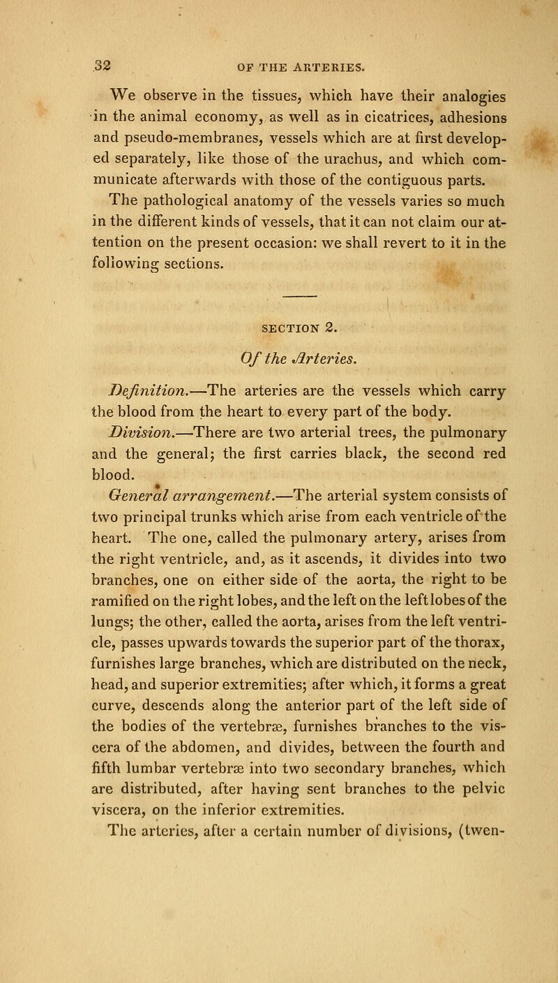 We observe in the tissues, which have their analogies in the animal economy, as well as in cicatrices, adhesions and pseudo-membranes, vessels which are at first develop- ed separately, like those of the urachus, and which com- municate afterwards with those of the contiguous parts. The pathological anatomy of the vessels varies so much in the different kinds of vessels, that it can not claim our at- tention on the present occasion: we shall revert to it in the following sections. section 2. Of the Arteries. Definition.—The arteries are the vessels which carry the blood from the heart to every part of the body. Division.—There are two arterial trees, the pulmonary and the general; the first carries black, the second red blood. General arrangement.—The arterial system consists of two principal trunks which arise from each ventricle of the heart. The one, called the pulmonary artery, arises from the right ventricle, and, as it ascends, it divides into two branches, one on either side of the aorta, the right to be ramified on the right lobes, and the left on the left lobes of the lungs; the other, called the aorta, arises from the left ventri- cle, passes upwards towards the superior part of the thorax, furnishes large branches, which are distributed on the neck, head, and superior extremities; after which, it forms a great curve, descends along the anterior part of the left side of the bodies of the vertebras, furnishes branches to the vis- cera of the abdomen, and divides, between the fourth and fifth lumbar vertebras into two secondary branches, which are distributed, after having sent branches to the pelvic viscera, on the inferior extremities. The arteries, after a certain number of divisions, (twen-