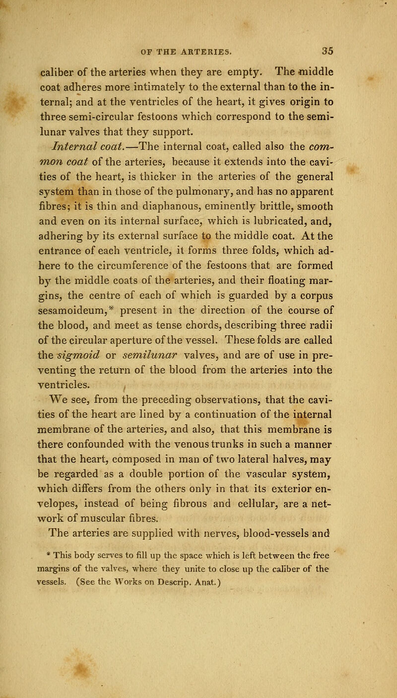 caliber of the arteries when they are empty. The middle coat adheres more intimately to the external than to the in- ternal; and at the ventricles of the heart, it gives origin to three semi-circular festoons which correspond to the semi- lunar valves that they support. Internal coat.—The internal coat, called also the com- mon coat of the arteries, because it extends into the cavi- ties of the heart, is thicker in the arteries of the general system than in those of the pulmonary, and has no apparent fibres; it is thin and diaphanous, eminently brittle, smooth and even on its internal surface, which is lubricated, and, adhering by its external surface to the middle coat. At the entrance of each ventricle, it forms three folds, which ad- here to the circumference of the festoons that are formed by the middle coats of the arteries, and their floating mar- gins, the centre of each of which is guarded by a corpus sesamoideum,* present in the direction of the course of the blood, and meet as tense chords, describing three radii of the circular aperture of the vessel. These folds are called the sigmoid or semilunar valves, and are of use in pre- venting the return of the blood from the arteries into the ventricles. f We see, from the preceding observations, that the cavi- ties of the heart are lined by a continuation of the internal membrane of the arteries, and also, that this membrane is there confounded with the venous trunks in such a manner that the heart, composed in man of two lateral halves, may be regarded as a double portion of the vascular system, which differs from the others only in that its exterior en- velopes, instead of being fibrous and cellular, are a net- work of muscular fibres. The arteries are supplied with nerves, blood-vessels and * This body serves to fill up the space which is left between the free margins of the valves, where they unite to close up the caliber of the vessels. (See the Works on Descrip. Anat.) *v