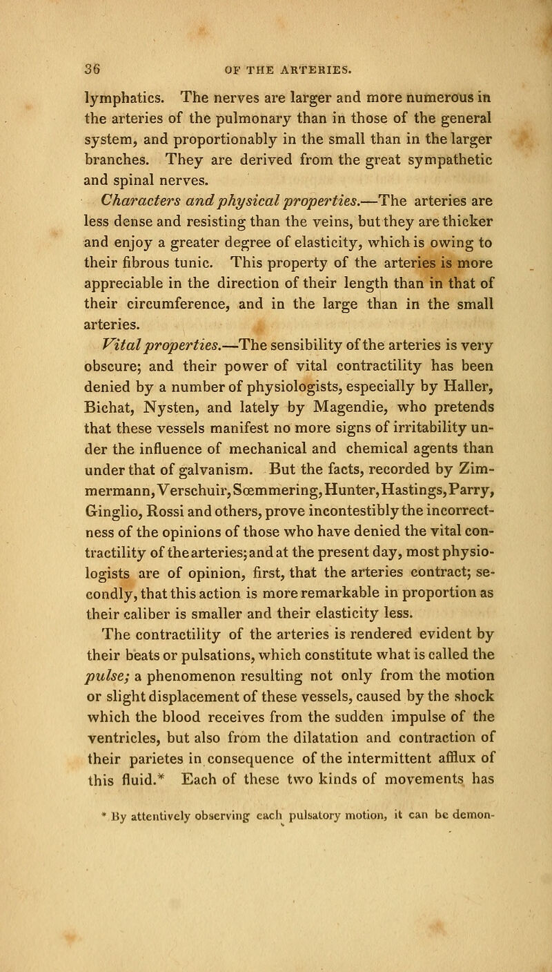 lymphatics. The nerves are larger and more numerous in the arteries of the pulmonary than in those of the general system, and proportionally in the small than in the larger branches. They are derived from the great sympathetic and spinal nerves. Characters and physical properties.—The arteries are less dense and resisting than the veins, but they are thicker and enjoy a greater degree of elasticity, which is owing to their fibrous tunic. This property of the arteries is more appreciable in the direction of their length than in that of their circumference, and in the large than in the small arteries. Vital properties.—The sensibility of the arteries is very obscure; and their power of vital contractility has been denied by a number of physiologists, especially by Haller, Bichat, Nysten, and lately by Magendie, who pretends that these vessels manifest no more signs of irritability un- der the influence of mechanical and chemical agents than under that of galvanism. But the facts, recorded by Zim- mermann,Verschuir, Soemmering, Hunter, Hastings, Parry, Ginglio, Rossi and others, prove incontestibly the incorrect- ness of the opinions of those who have denied the vital con- tractility of the arteries; and at the present day, most physio- logists are of opinion, first, that the arteries contract; se- condly, that this action is more remarkable in proportion as their caliber is smaller and their elasticity less. The contractility of the arteries is rendered evident by their beats or pulsations, which constitute what is called the pulse; a phenomenon resulting not only from the motion or slight displacement of these vessels, caused by the shock which the blood receives from the sudden impulse of the ventricles, but also from the dilatation and contraction of their parietes in consequence of the intermittent afflux of this fluid.* Each of these two kinds of movements has * By attentively observing each pulsatory motion, it can be demon-