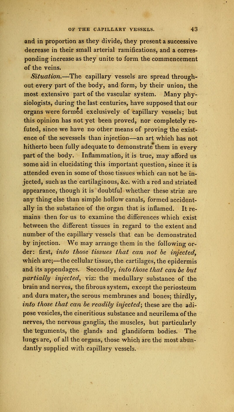 and in proportion as they divide, they present a successive decrease in their small arterial ramifications, and a corres- ponding increase as they unite to form the commencement of the veins. Situation.—The capillary vessels are spread through- out every part of the body, and form, by their union, the most extensive part of the vascular system. Many phy- siologists, during the last centuries, have supposed that our organs were formed exclusively of capillary vessels; but this opinion has not yet been proved, nor completely re- futed, since we have no other means of proving the exist- ence of the sevessels than injection—an art which has not hitherto been fully adequate to demonstrate them in every part of the body. Inflammation, it is true, may afford us some aid in elucidating this important question, since it is attended even in some of those tissues which can not be in- jected, such as the cartilaginous, &c. with a red and striated appearance, though it is doubtful whether these striae are any thing else than simple hollow canals, formed accident- ally in the substance of the organ that is inflamed. It re- mains then for us to examine the differences which exist between the different tissues in regard to the extent and number of the capillary vessels that can be demonstrated by injection. We may arrange them in the following or- der: first, into those tissues that can not be injected, which are;—the cellular tissue, the cartilages, the epidermis and its appendages. Secondly, into those that can be but partially injected, viz: the medullary substance of the brain and nerves, the fibrous system, except the periosteum and dura mater, the serous membranes and bones; thirdly, into those that can be readily injected; these are the adi- pose vesicles, the cineritious substance and neurilema of the nerves, the nervous ganglia, the muscles, but particularly the teguments, the glands and glandiform bodies. The lungs are, of all the organs, those which are the most abun- dantly supplied with capillary vessels.