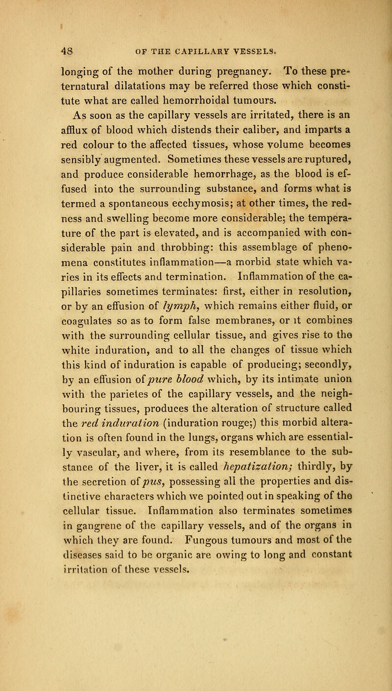 longing of the mother during pregnancy. To these pre- ternatural dilatations may be referred those which consti- tute what are called hemorrhoidal tumours. As soon as the capillary vessels are irritated, there is an afflux of blood which distends their caliber, and imparts a red colour to the affected tissues, whose volume becomes sensibly augmented. Sometimes these vessels are ruptured, and produce considerable hemorrhage, as the blood is ef- fused into the surrounding substance, and forms what is termed a spontaneous ecchymosis; at other times, the red- ness and swelling become more considerable; the tempera- ture of the part is elevated, and is accompanied with con- siderable pain and throbbing: this assemblage of pheno- mena constitutes inflammation—a morbid state which va- ries in its effects and termination. Inflammation of the ca- pillaries sometimes terminates: first, either in resolution, or by an effusion of lymph, which remains either fluid, or coagulates so as to form false membranes, or it combines with the surrounding cellular tissue, and gives rise to the white induration, and to all the changes of tissue which this kind of induration is capable of producing; secondly, by an effusion of pure blood which, by its intimate union with the parietes of the capillary vessels, and the neigh- bouring tissues, produces the alteration of structure called the red induration (induration rouge;) this morbid altera- tion is often found in the lungs, organs which are essential- ly vascular, and where, from its resemblance to the sub- stance of the liver, it is called hepatization; thirdly, by the secretion of pus, possessing all the properties and dis- tinctive characters which we pointed out in speaking of the cellular tissue. Inflammation also terminates sometimes in gangrene of the capillary vessels, and of the organs in which they are found. Fungous tumours and most of the diseases said to be organic are owing to long and constant irritation of these vessels.