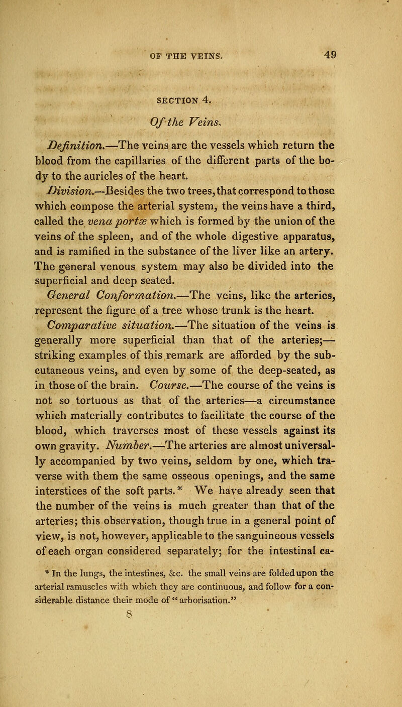 SECTION 4. Of the Veins, Definition.—The veins are the vessels which return the blood from the capillaries of the different parts of the bo- dy to the auricles of the heart. Division.—Besides the two trees, that correspond to those which compose the arterial system, the veins have a third, called the vena portse which is formed by the union of the veins of the spleen, and of the whole digestive apparatus, and is ramified in the substance of the liver like an artery. The general venous system may also be divided into the superficial and deep seated. General Conformation.—The veins, like the arteries, represent the figure of a tree whose trunk is the heart. Comparative situation.—The situation of the veins is generally more superficial than that of the arteries;— striking examples of this remark are afforded by the sub- cutaneous veins, and even by some of the deep-seated, as in those of the brain. Course.—The course of the veins is not so tortuous as that of the arteries—a circumstance which materially contributes to facilitate the course of the blood, which traverses most of these vessels against its own gravity. Number.—The arteries are almost universal- ly accompanied by two veins, seldom by one, which tra- verse with them the same osseous openings, and the same interstices of the soft parts. * We have already seen that the number of the veins is much greater than that of the arteries; this observation, though true in a general point of view, is not, however, applicable to the sanguineous vessels of each organ considered separately; for the intestinal ca- * In the lungs, the intestines, &c. the small veins are folded upon the arterial ramuscles with which they are continuous, and follow for a con- siderable distance their mode of arborisation. 8