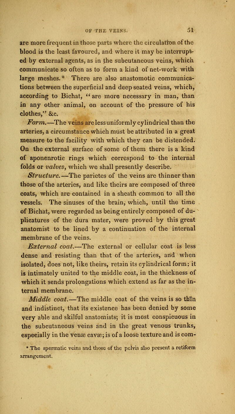 are more frequent in those parts where the circulation of the blood is the least favoured, and where it may be interrupt- ed by external agents, as in the subcutaneous veins, which communicate so often as to form a kind of net-work with large meshes.* There are also anastomotic communica- tions between the superficial and deep seated veins, which, according to Bichat,  are more necessary in man, than in any other animal, on account of the pressure of his clothes, &c. Form.—The veins are less uniformly cylindrical than the arteries, a circumstance which must be attributed in a great measure to the facility with which they can be distended. On the external surface of some of them there is a kind of aponenrotic rings which correspond to the internal folds or valves, which we shall presently describe. Structure. —The parietes of the veins are thinner than those of the arteries, and like theirs are composed of three coats, which are contained in a sheath common to all the vessels. The sinuses of the brain, which, until the time of Bichat, were regarded as being entirely composed of du- plicatures of the dura mater, were proved by this great anatomist to be lined by a continuation of the internal membrane of the veins. External coat.—The external or cellular coat is less dense and resisting than that of the arteries, arid when isolated, does not, like theirs, retain its cylindrical form; it is intimately united to the middle coat, in the thickness of which it sends prolongations which extend as far as the in- ternal membrane. Middle coat.—The middle coat of the veins is so thin and indistinct, that its existence has been denied by some very able and skilful anatomists; it is most conspicuous in the subcutaneous veins and in the great venous trunks, especially in the vense cavae; is of a loose texture and is com- * The spermatic veins and those of the p.elvis also present a retiform arrangement.