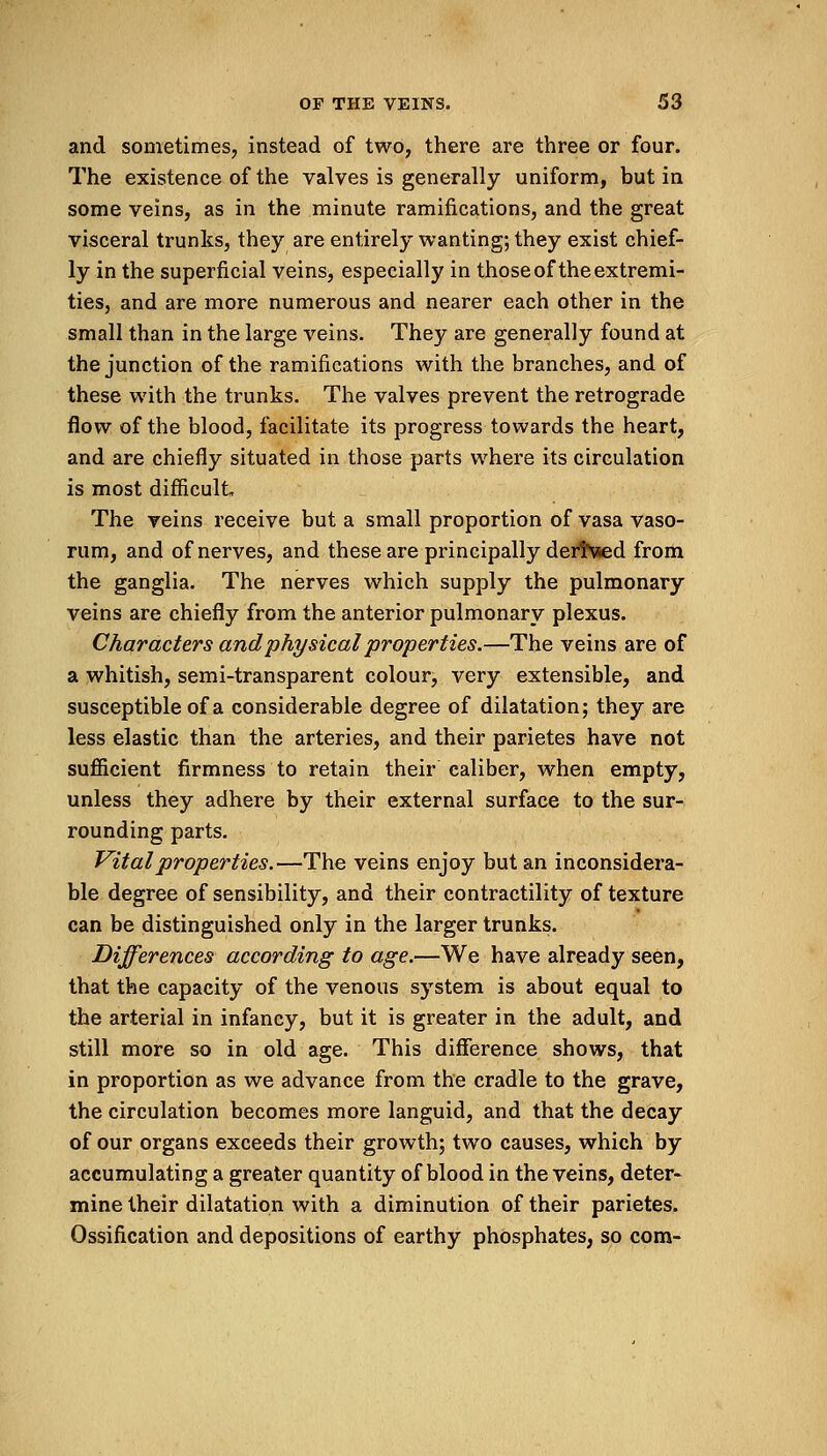 and sometimes, instead of two, there are three or four. The existence of the valves is generally uniform, but in some veins, as in the minute ramifications, and the great visceral trunks, they are entirely wanting; they exist chief- ly in the superficial veins, especially in those of the extremi- ties, and are more numerous and nearer each other in the small than in the large veins. They are generally found at the junction of the ramifications with the branches, and of these with the trunks. The valves prevent the retrograde flow of the blood, facilitate its progress towards the heart, and are chiefly situated in those parts where its circulation is most difficult The veins receive but a small proportion of vasa vaso- rum, and of nerves, and these are principally derl'vied from the ganglia. The nerves which supply the pulmonary veins are chiefly from the anterior pulmonary plexus. Characters and physical properties.—The veins are of a whitish, semi-transparent colour, very extensible, and susceptible of a considerable degree of dilatation; they are less elastic than the arteries, and their parietes have not sufficient firmness to retain their caliber, when empty, unless they adhere by their external surface to the sur- rounding parts. Vital properties.—The veins enjoy but an inconsidera- ble degree of sensibility, and their contractility of texture can be distinguished only in the larger trunks. Differences according to age.—We have already seen, that the capacity of the venous system is about equal to the arterial in infancy, but it is greater in the adult, and still more so in old age. This difference shows, that in proportion as we advance from the cradle to the grave, the circulation becomes more languid, and that the decay of our organs exceeds their growth; two causes, which by accumulating a greater quantity of blood in the veins, deter- mine their dilatation with a diminution of their parietes. Ossification and depositions of earthy phosphates, so com-