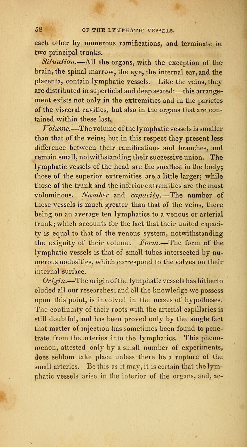 each other by numerous ramifications, and terminate in two principal trunks. Situation.—All the organs, with the exception of the brain, the spinal marrow, the eye, the internal ear, and the placenta, contain lymphatic vessels. Like the veins, they are distributed in superficial and deep seated:—this arrange- ment exists not only in the extremities and in the parietes of the visceral cavities, but also in the organs that are con- tained within these last. Volume.—The volume of the lymphatic vessels is smaller than that of the veins; but in this respect they present less difference between their ramifications and branches, and remain small, notwithstanding their successive union. The lymphatic vessels of the head are the smallest in the body; those of the superior extremities are a little larger; while those of the trunk and the inferior extremities are the most voluminous. Number and capacity.—The number of these vessels is much greater than that of the veins, there being on an average ten lymphatics to a venous or arterial trunk; which accounts for the fact that their united capaci- ty is equal to that of the venous system, notwithstanding the exiguity of their volume. Form.—The form of the lymphatic vessels is that of small tubes intersected by nu- merous nodosities, which correspond to the valves on their internal surface. Origin.—The origin of the lymphatic vessels has hitherto eluded all our researches; and all the knowledge we possess upon this point, is involved in the mazes of hypotheses. The continuity of their roots with the arterial capillaries is still doubtful, and has been proved only by the single fact that matter of injection has sometimes been found to pene- trate from the arteries into the lymphatics. This pheno- menon, attested only by a small number of experiments, does seldom take place unless there be a rupture of the small arteries. Be this as it may, it is certain that the lym- phatic vessels arise in the interior of the organs, and, ac-