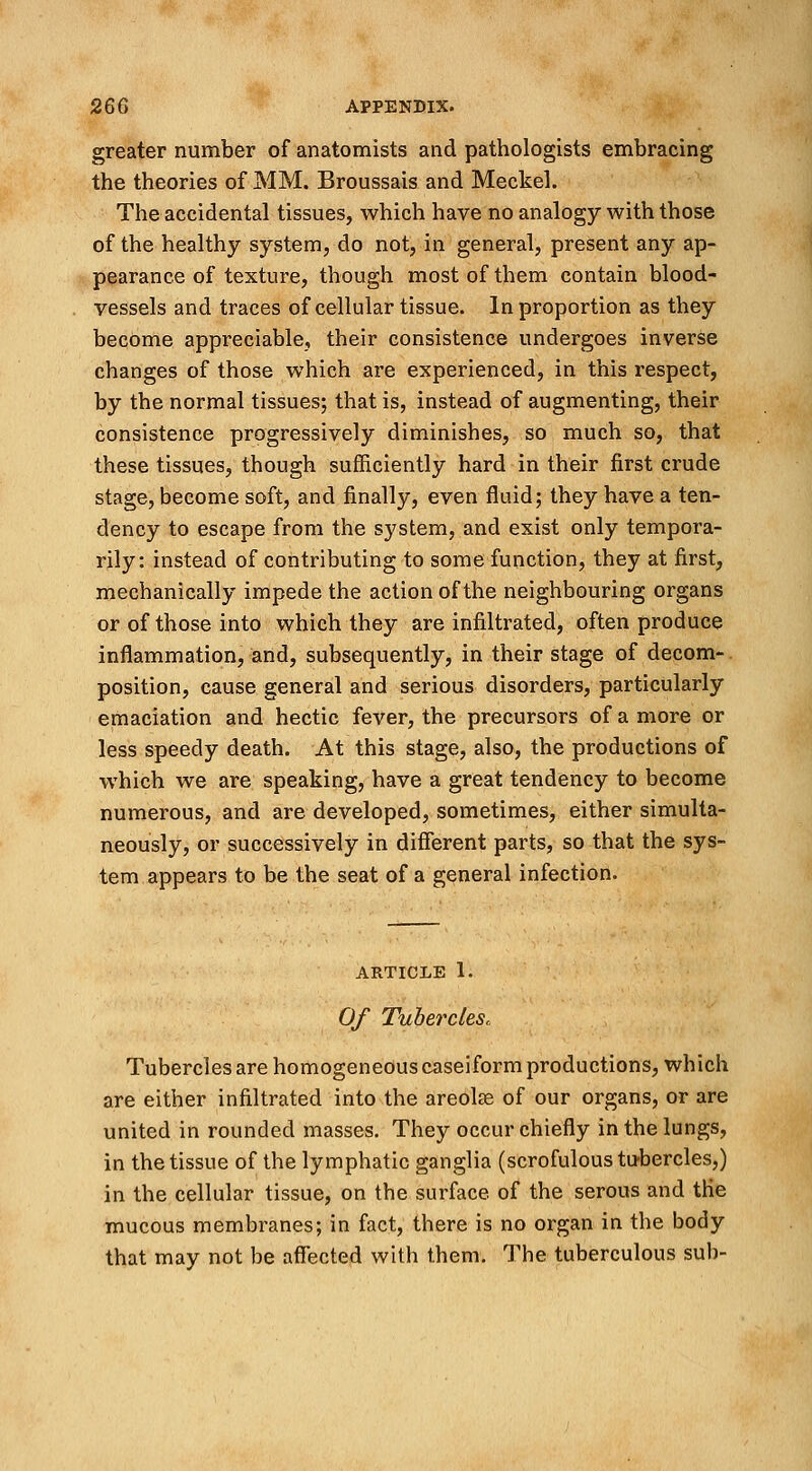 greater number of anatomists and pathologists embracing the theories of MM. Broussais and Meckel. The accidental tissues, which have no analogy with those of the healthy system, do not, in general, present any ap- pearance of texture, though most of them contain blood- vessels and traces of cellular tissue. In proportion as they become appreciable, their consistence undergoes inverse changes of those which are experienced, in this respect, by the normal tissues; that is, instead of augmenting, their consistence progressively diminishes, so much so, that these tissues, though sufficiently hard in their first crude stage, become soft, and finally, even fluid; they have a ten- dency to escape from the system, and exist only tempora- rily: instead of contributing to some function, they at first, mechanically impede the action of the neighbouring organs or of those into which they are infiltrated, often produce inflammation, and, subsequently, in their stage of decom- position, cause general and serious disorders, particularly emaciation and hectic fever, the precursors of a more or less speedy death. At this stage, also, the productions of which we are speaking, have a great tendency to become numerous, and are developed, sometimes, either simulta- neously, or successively in different parts, so that the sys- tem appears to be the seat of a general infection. article 1. Of Tubercles,. Tubercles are homogeneous caseiform productions, which are either infiltrated into the areola? of our organs, or are united in rounded masses. They occur chiefly in the lungs, in the tissue of the lymphatic ganglia (scrofulous tubercles,) in the cellular tissue, on the surface of the serous and the mucous membranes; in fact, there is no organ in the body that may not be affected with them. The tuberculous sub-
