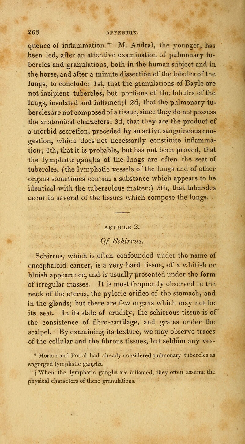 quence of inflammation.* M. Andral, the younger, has been led, after an attentive examination of pulmonary tu- bercles and granulations, both in the human subject and in the horse, and after a minute dissection of the lobules of the lungs, to conclude: 1st, that the granulations of Bayle are not incipient tubercles, but portions of the lobules of the lungs, insulated and inflamed;t 2d, that the pulmonary tu- bercles are not composed of a tissue, since they do not possess the anatomical characters; 3d, that they are the product of a morbid secretion, preceded by an active sanguineous con- gestion, which does not necessarily constitute inflamma- tion; 4th, that it is probable, but has not been proved, that the lymphatic ganglia of the lungs are often the seat of tubercles, (the lymphatic vessels of the lungs and of other organs sometimes contain a substance which appears to be identical with the tuberculous matter;) 5th, that tubercles occur in several of the tissues which compose the lungs. article 2. Of Schirrus. Schirrus, which is often confounded under the name of encephaloid cancer, is a very hard tissue, of a whitish or bluish appearance, and is usually presented under the form of irregular masses. It is most frequently observed in the neck of the uterus, the pyloric orifice of the stomach, and in the glands; but there are few organs which may not be its seat. In its state of crudity, the schirrous tissue is of the consistence of fibro-cartUage, and grates under the scalpel. By examining its texture, we may observe traces of the cellular and the fibrous tissues, but seldom any ves- * Morton and Portal bad already considered pulmonary tubercles as engorged lymphatic ganglia. fWhen the lymphatic ganglia are inflamed, they often assume the physical characters of these granulations.