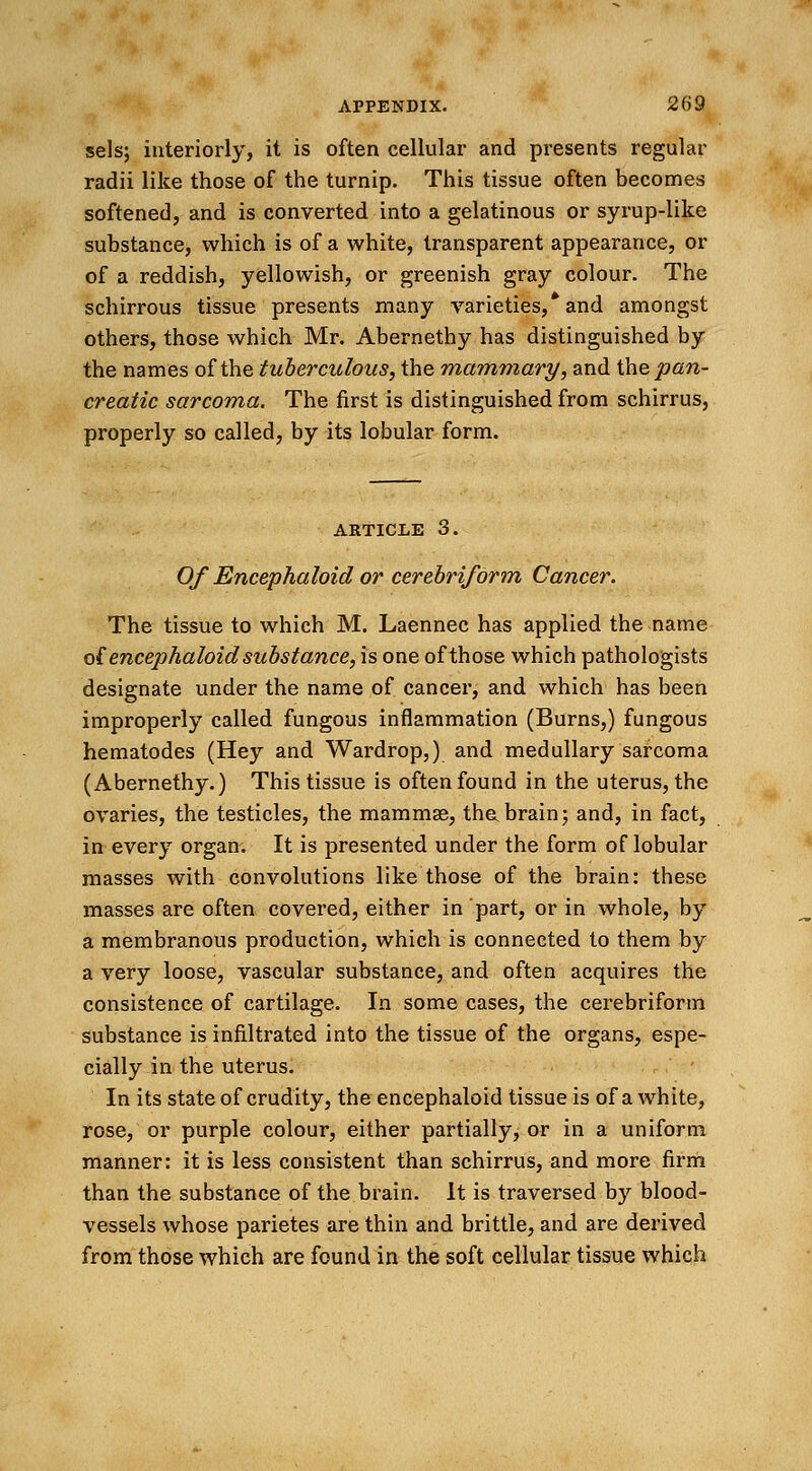 selsj interiorly, it is often cellular and presents regular radii like those of the turnip. This tissue often becomes softened, and is converted into a gelatinous or syrup-like substance, which is of a white, transparent appearance, or of a reddish, yellowish, or greenish gray colour. The schirrous tissue presents many varieties,* and amongst others, those which Mr. Abernethy has distinguished by the names of the tuberculous, the mammary, and the pan- creatic sarcoma. The first is distinguished from schirrus, properly so called, by its lobular form. article 3. Of Encephaloid or cerebriform Cancer. The tissue to which M. Laennec has applied the name ofencephaloid substance, is one of those which pathologists designate under the name of cancer, and which has been improperly called fungous inflammation (Burns,) fungous hematodes (Hey and Wardrop,) and medullary sarcoma (Abernethy.) This tissue is often found in the uterus, the ovaries, the testicles, the mammas, thabrain; and, in fact, in every organ. It is presented under the form of lobular masses with convolutions like those of the brain: these masses are often covered, either in part, or in whole, by a membranous production, which is connected to them by a very loose, vascular substance, and often acquires the consistence of cartilage. In some cases, the cerebriform substance is infiltrated into the tissue of the organs, espe- cially in the uterus. In its state of crudity, the encephaloid tissue is of a white, rose, or purple colour, either partially, or in a uniform manner: it is less consistent than schirrus, and more firm than the substance of the brain. It is traversed by blood- vessels whose parietes are thin and brittle, and are derived from those which are found in the soft cellular tissue which