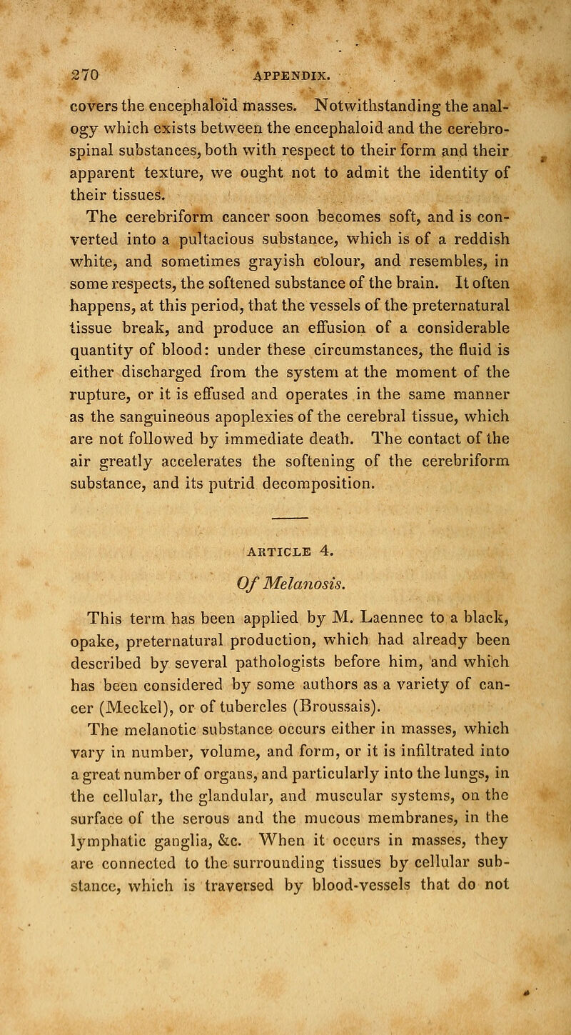 covers the encephalo'id masses. Notwithstanding the anal- ogy which exists between the encephaloid and the cerebro- spinal substances, both with respect to their form and their apparent texture, we ought not to admit the identity of their tissues. The cerebriform cancer soon becomes soft, and is con- verted into a pultacious substance, which is of a reddish white, and sometimes grayish colour, and resembles, in some respects, the softened substance of the brain. It often happens, at this period, that the vessels of the preternatural tissue break, and produce an effusion of a considerable quantity of blood: under these circumstances, the fluid is either discharged from the system at the moment of the rupture, or it is effused and operates in the same manner as the sanguineous apoplexies of the cerebral tissue, which are not followed by immediate death. The contact of the air greatly accelerates the softening of the cerebriform substance, and its putrid decomposition. article 4. Of Melanosis. This term has been applied by M. Laennec to a black, opake, preternatural production, which had already been described by several pathologists before him, and which has been considered by some authors as a variety of can- cer (Meckel), or of tubercles (Broussais). The melanotic substance occurs either in masses, which vary in number, volume, and form, or it is infiltrated into a great number of organs, and particularly into the lungs, in the cellular, the glandular, and muscular systems, on the surface of the serous and the mucous membranes, in the lymphatic ganglia, &c. When it occurs in masses, they are connected to the surrounding tissues by cellular sub- stance, which is traversed by blood-vessels that do not