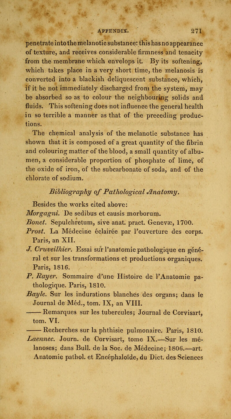 penetrate into the melanotic substance; this has no appearance of texture, and receives considerable firmness and tenacity from the membrane which envelops it By its softening, which takes place in a very short time, the melanosis is converted into a blackish deliquescent substance, which, if it be not immediately discharged from the system, may be absorbed so as to colour the neighbouring solids and fluids. This softening does not influence the general health in so terrible a manner as that of the preceding produc- tions. The chemical analysis of the melanotic substance has shown that it is composed of a great quantity of the fibrin and colouring matter of the blood, a small quantity of albu- men, a considerable proportion of phosphate of lime, of the oxide of iron, of the subcarbonate of soda, and of the chlorate of sodium. Bibliography of Pathological Jlnatomy. Besides the works cited above: Morgagni. De sedibus et causis morborum. Bonet. Sepulchretum, sive anat. pract. Geneva?, 1700. Prost. La Medecine 6clairee par l'ouverture des corps. Paris, an XII. J. Cruveilhier. Essai surl'anatomiepathologique en gene- ral et sur les transformations et productions organiques. Paris, 1816. P. Bayer. Sommaire d'une Histoire de l'Anatomie pa- thologique. Paris, 1810. Bayle. Sur les indurations blanches des organs; dans le Journal de Med., torn. IX, an VIII. Remarques sur les tubercules; Journal de Corvisart, torn. VI. Recherches sur la phthisie pulmonaire. Paris, 1810. Laennec. Journ. de Corvisart, tome IX.—Sur les me- lanoses; dans Bull, de la Soc. de Medecine; 1806.—art. Anatomie pathol. et Encephaloiide, du Diet, des Sciences