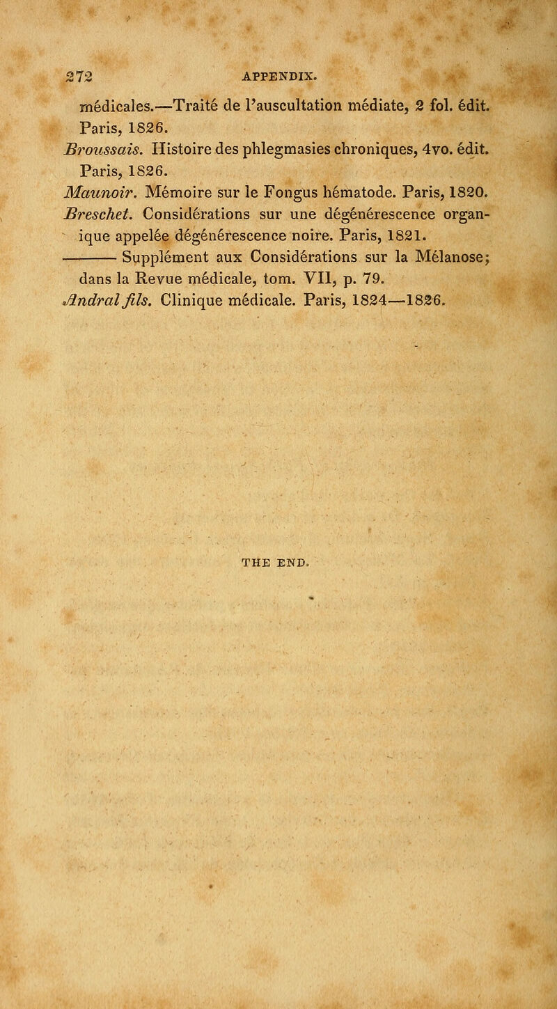 medicales.—Traite de l'auscultation mediate, 2 fol. 6dit. Paris, 1826. Broussais. Histoire des phlegmasies chroniques, 4vo. edit. Paris, 1826. Maunoir. Memoire sur le Fongus nematode. Paris, 1820. Breschet. Considerations sur une degenerescence organ- ique appel6e degenerescence noire. Paris, 1821. Supplement aux Considerations sur la Melanose; dans la Revue medicale, torn. VII, p. 79. Jlndral jils. Clinique medicale. Paris, 1824—1826. THE END,