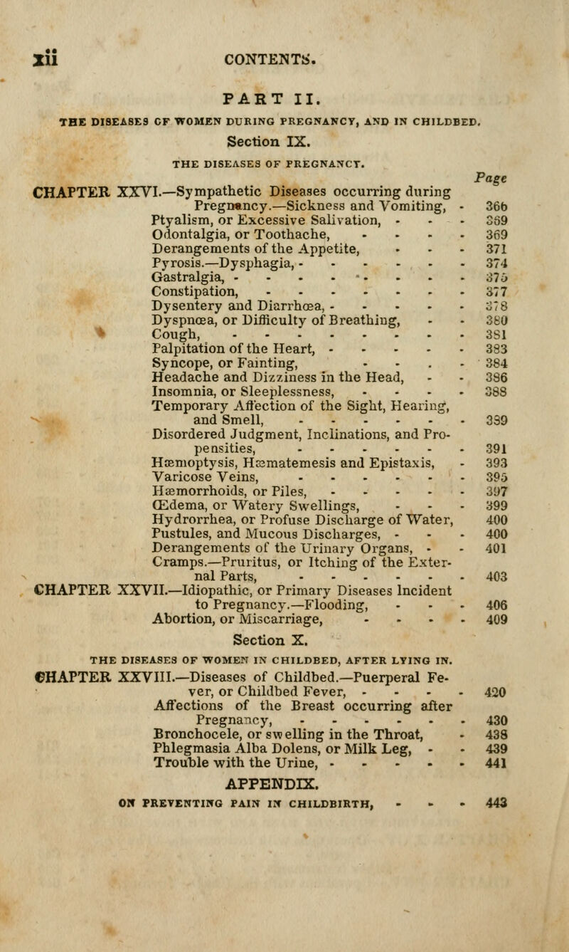 PART II. THE DISEASES CF WOMEN DURING PREGNANCY, AND IN CHILDBED. Section IX. and Pro- THE DISEASES OF PREGNANCT. CHAPTER XXVI.—Sympathetic Diseases occurring during Pregnancy.—Sickness and Vomiting, Ptyalism, or Excessive Salivation, Odontalgia, or Toothache, Derangements of the Appetite, Pyrosis.—Dysphagia, - Gastralgia, - - - - • • Constipation, . . . - Dysentery and Diarrhoea, - Dyspnoea, or Difficulty of Breathing, * Cough, .... Palpitation of the Heart, - Syncope, or Fainting, Headache and Dizziness in the Head, Insomnia, or Sleeplessness, Temporary Affection of the Sight, Hearinj and Smell, Disordered Judgment, Inclinations, pensities, Hemoptysis, Hrsmatemesis and Epis Varicose Veins, Haemorrhoids, or Piles, ffidema, or Watery Swellings, Hydrorrhea, or Profuse Discharge of Water, Pustules, and Mucous Discharges, - Derangements of the Urinary Organs, - Cramps.—Pruritus, or Itching of the Exter- nal Parts, CHAPTER XXVII.—Idiopathic, or Primary Diseases Incident to Pregnancy.—Flooding, Abortion, or Miscarriage, Section X. THE DISEASES OF WOMEN IN CHILDBED, AFTER LYING IN. CHAPTER XXVIII.—Diseases of Childbed.—Puerperal Fe- ver, or Childbed Fever, - Affections of the Breast occurring after Pregnancy, Bronchocele, or swelling in the Throat, Phlegmasia Alba Dolens, or Milk Leg, - Trouble with the Urine, .... taxis, Page 36b 369 369 371 374 376 377 S78 380 3S1 383 384 386 391 393 395 397 APPENDIX. 01* PREYENTIKG PAIN IN CHILDBIRTH, 400 400 401 403 406 420 430 439 441 443