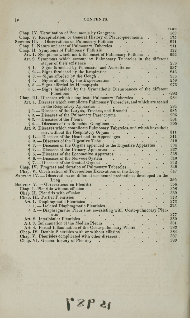 iv CONTENTS, PAGE Chap. IV. Termination of Pneumonia by Gangrene . . . 169 Chap. V. Recapitulation, or General History of Pleuro-pneumonia . . 175 Section III.—Observations on Pulmonary Phthisis . . . 211 Chap. I. Nature and seat of Pulmonary Tubercles .... 211 Chap. II. Symptoms of Pulmonary Phthisis .... 222 Art. 1. Symptoms which mark the onset of Pulmonary Phthisis . . 222 Art. 2. Symptoms which accompany Pulmonary Tubercles in the different stages of their existence ...... 236 § 1. — Signs furnished by Percussion and Auscultation . . 237 §2. — Signs furnished by the Respiration .... 246 § 3. — Signs afforded by the Cough ..... 255 § 4,—Signs afforded by the Expectoration . . . . 259 § 5. — Signs afforded by Hemoptysis .... 273 § 6. — Signs furnished by the Sympathetic Disturbances of the different Functions ....... -282 Chap. III. Diseases which complicate Pulmonary Tubercles . . 284 Art. 1. Diseases which complicate Pulmonary Tubercles, and which are seated in the Respiratory Apparatus ..... 284 § 1. — Diseases of the Larynx, Trachea, and Bronchi . . . 285 §2. — Diseases of the Pulmonary Parenchyma . . . 296 §3. — Diseases of the Pleura ...... 301 §4. — Diseases of the Bronchial Ganglions .... 305 Art. 2. Diseases which complicate Pulmonary Tubercles, and which have their seat without the Respiratory Organs . . . . 311 § 1. — Diseases of the Heart and its Appendages . . . 311 § 2. — Diseases of the Digestive Tube .... 312 § 3. — Diseases of the Organs appended to the Digestive Apparatus . 334 § 4. — Diseases of the Urinary Apparatus .. . . . 337 § 5. — Diseases of the Locomotive Apparatus .... 338 § 6.—Diseases of the Nervous System .... 340 § 7. — Diseases of the Genital Organs ..... 342 Chap. IV. Progress and duration of Pulmonary Tubercles . . . 342 Chap. V. Cicatrisation of Tuberculous Excavations of the Lung . . 347 Section IV. — Observations on different accidental productions developed in the Lung ....... 352 Section V. — Observations on Pleuritis ..... 356 Chap. I. Pleuritis without effusion . - . . . 358 Chap. II. Pleuritis with effusion ...... 359 Chap. in. Partial Pleurisies ...... 372 Art. 1. Diaphragmatic Pleurisies ...... 373 § 1. — Isolated Diaphragmatic Pleurisies .... 373 § 2. — Diaphragmatic Pleurisies co-existing with Costo-pulmonary Pleu- ritis ....... 377 Art. 2. Interlobular Pleurisies ...... 380 Art. 3. Inflammation of the Median Pleura .... 381 Art. 4. Partial Inflammation of the Costo-pulmonary Pleura . . 383 Chap. IV. Double Pleurisies with or without effusion . . . 384 Chap. V. Pleurisies complicated with other diseases .... 387 Chap. VI. General history of Pleurisy ..... 389 i*^f *|