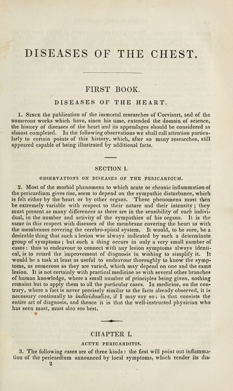 FIRST BOOK. DISEASES OF THE HEART. 1. Since the publication of the immortal researches of Corvisart, and of the numerous works which have, since his time, extended the domain of science, the history of diseases of the heart and its appendages should be considered as almost completed. In the following observations we shall call attention particu- larly to certain points of this history, which, after so many researches, still appeared capable of being illustrated by additional facts. SECTION I. OBSERVATIONS ON DISEASES OE THE PERICARDIUM. 2. Most of the morbid phenomena to which acute or chronic inflammation of the pericardium gives rise, seem to depend on the sympathic disturbance, which is felt either by the heart or by other organs. These phenomena must then be extremely variable with respect to their nature and their intensity; they must present as many difi'erences as there are in the sensibility of each indivi- dual, in the number and activity of the sympathies of his organs. It is the same in this respect with diseases of the membrane covering the heart as with the membranes covering the cerebro-spinal system. It would, to be sure, be a desirable thing that such a lesion was always indicated by such a determinate group of symptoms; but such a thing occurs in only a very small number of cases : thus to endeavour to connect with any lesion symptoms always identi- cal, is to retard the improvement of diagnosis in wishing to simplify it. It ■would be a task at least as useful to endeavour thoroughly to know the symp- toms, as numerous as they are varied, which may depend on one and the same lesion. It is not certainly with practical medicine as with several other branches of human knowledge, where a small number of principles being given, nothing remains but to apply them to all the particular cases. In medicine, on the con- trary, where a fact is never precisely similar to the facts already observed, it is necessary continually to individualize, if I may say so; in that, consists the entire art of diagnosis, and thence it is that the well-instructed physician who has seen most, must also see best. CHAPTER I. ACUTE PERICARDITIS. 3. The following cases are of three kinds : the first will point out inflamma- tion of the pericardium announced by local symptoms, which render its dia- 2