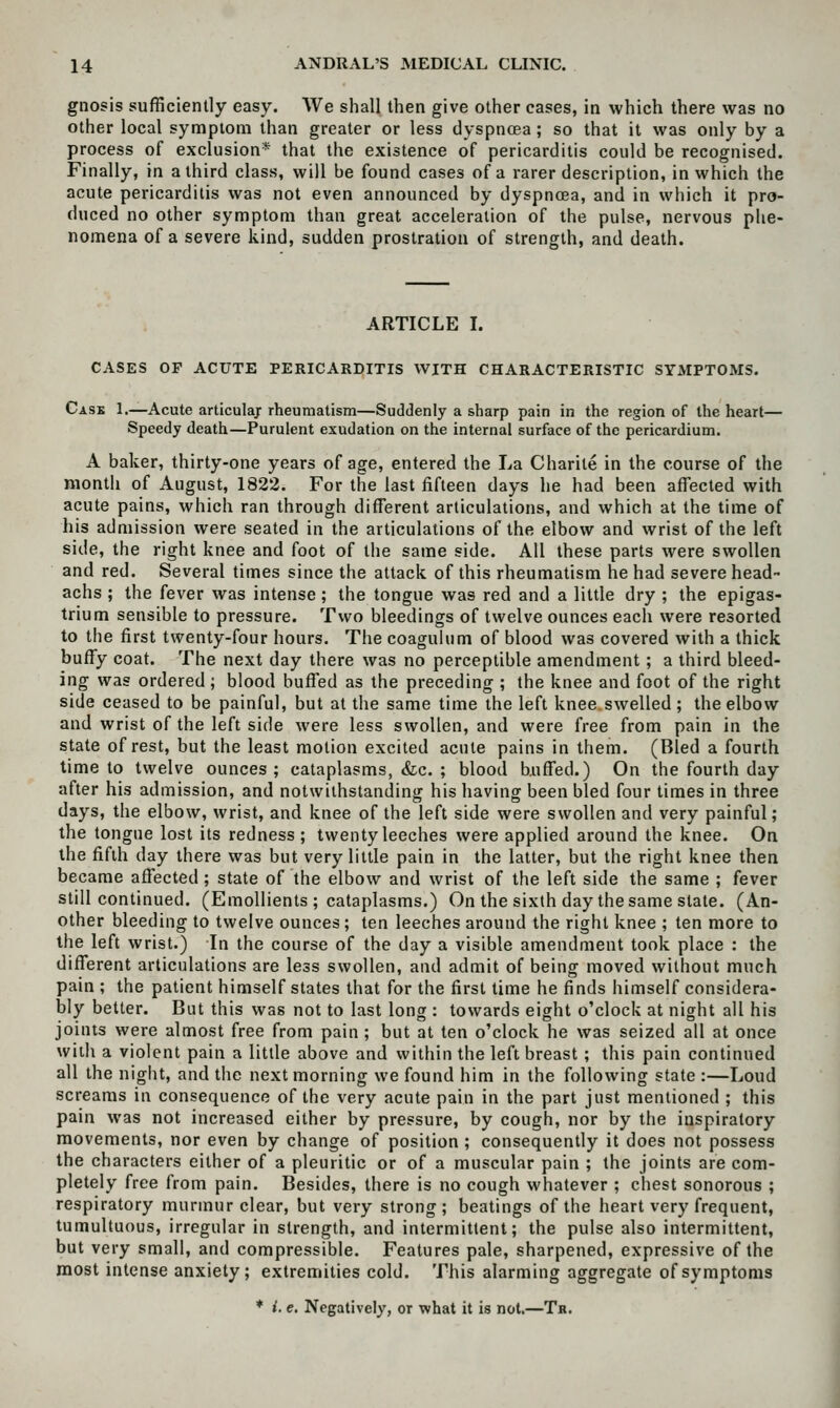 gnosis sufficiently easy. We shall then give other cases, in which there was no other local symptom than greater or less dyspnoea; so that it was only by a process of exclusion* that the existence of pericarditis could be recognised. Finally, in a third class, will be found cases of a rarer description, in which the acute pericarditis was not even announced by dyspnoea, and in which it pro- duced no other symptom than great acceleration of the pulse, nervous phe- nomena of a severe kind, sudden prostration of strength, and death. ARTICLE I. CASES OP ACUTE PERICARDITIS WITH CHARACTERISTIC SYMPTOMS. Case 1.—Acute articulaj: rheumatism—Suddenly a sharp pain in the region of the heart— Speedy death—Purulent exudation on the internal surface of the pericardium. A baker, thirty-one years of age, entered the La Charite in the course of the month of August, 1822. For the last fifteen days he had been affected with acute pains, which ran through different articulations, and which at the time of his admission were seated in the articulations of the elbow and wrist of the left side, the right knee and foot of the same side. All these parts were swollen and red. Several times since the attack of this rheumatism he had severe head- achs ; the fever was intense ; the tongue was red and a little dry ; the epigas- trium sensible to pressure. Two bleedings of twelve ounces each were resorted to the first twenty-four hours. The coagulum of blood was covered with a thick buffy coat. The next day there was no perceptible amendment; a third bleed- ing was ordered ; blood buffed as the preceding ; the knee and foot of the right side ceased to be painful, but at the same time the left knee swelled ; the elbow and wrist of the left side were less swollen, and were free from pain in the state of rest, but the least motion excited acute pains in them. (Bled a fourth time to twelve ounces; cataplasms, &;c. ; blood biiffed.) On the fourth day after his admission, and notwithstanding his having been bled four times in three days, the elbow, wrist, and knee of the left side were swollen and very painful ; the tongue lost its redness; twenty leeches were applied around the knee. On the fifth day there was but very little pain in the latter, but the right knee then became affected ; state of the elbow and wrist of the left side the same ; fever still continued. (Emollients ; cataplasms.) On the sixth day the same state. (An- other bleeding to twelve ounces ; ten leeches around the right knee ; ten more to the left wrist.) In the course of the day a visible amendment took place : the different articulations are less swollen, and admit of being moved without much pain ; the patient himself states that for the first time he finds himself considera- bly better. But this was not to last long : towards eight o'clock at night all his joints were almost free from pain ; but at ten o'clock he was seized all at once with a violent pain a little above and within the left breast ; this pain continued all the night, and the next morning we found him in the following state :—Loud screams in consequence of the very acute pain in the part just mentioned ; this pain was not increased either by pressure, by cough, nor by the inspiratory movements, nor even by change of position ; consequently it does not possess the characters either of a pleuritic or of a muscular pain ; the joints are com- pletely free from pain. Besides, there is no cough whatever ; chest sonorous ; respiratory murmur clear, but very strong; beatings of the heart very frequent, tumultuous, irregular in strength, and intermittent; the pulse also intermittent, but very small, and compressible. Features pale, sharpened, expressive of the most intense anxiety; extremities cold. This alarming aggregate of symptoms ♦ t. e. Negatively, or what it is not.—Tr.