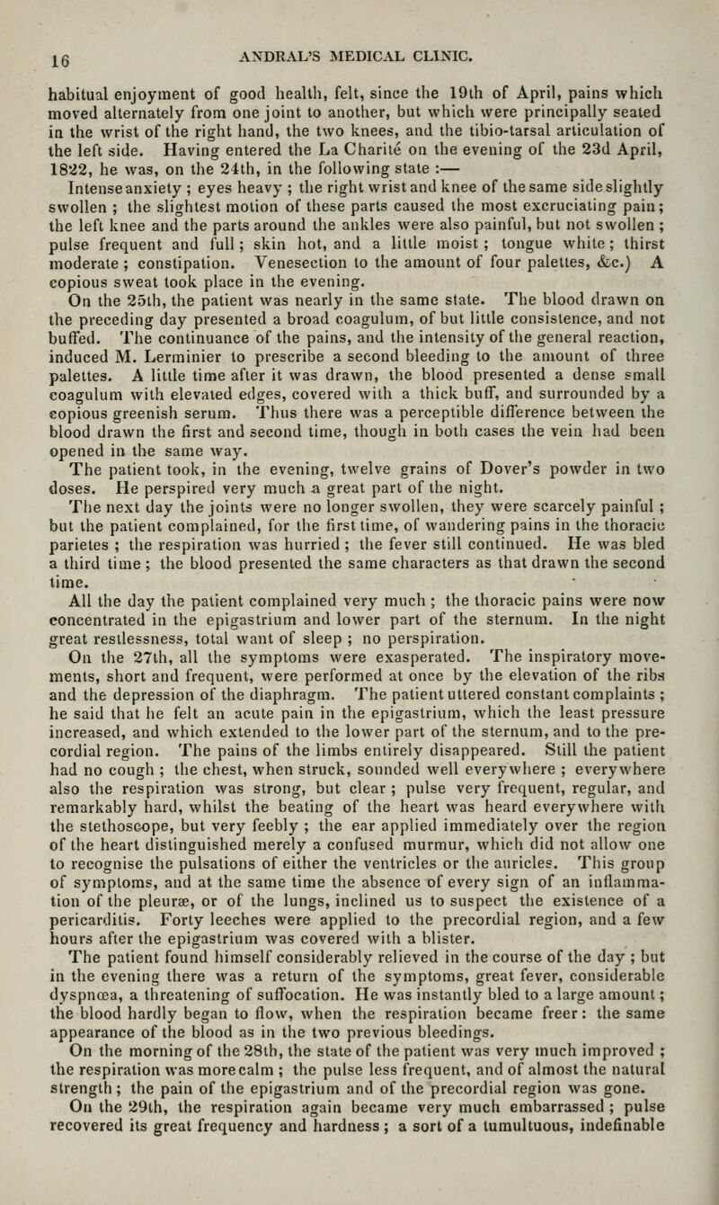 habitual enjoyment of good health, felt, since the 19ih of April, pains which moved alternately from one joint to another, but which were principally seated in the wrist of the right hand, the two knees, and the tibio-tarsal articulation of the left side. Having entered the La Chariie on the evening of the 23d April, 1822, he was, on the 24th, in the following stale :— Intense anxiety ; eyes heavy ; the right wrist and knee of the same side slightly swollen ; the slightest motion of these parts caused the most excruciating pain; the left knee and the parts around the ankles were also painful, but not swollen ; pulse frequent and full; skin hot, and a little moist ; tongue white ; thirst moderate ; constipation. Venesection to the amount of four palettes, &c.) A copious sweat took place in the evening. On the 25lh, the patient was nearly in the same state. The blood drawn on the preceding day presented a broad coagulum, of but little consistence, and not buffed. The continuance of the pains, and the intensity of the general reaction, induced M. Lerminier to prescribe a second bleeding to the amount of three palettes. A Utile time after it was drawn, the blood presented a dense small coagulum with elevated edges, covered with a thick buff, and surrounded by a copious greenish serum. Thus there was a perceptible difference between the blood drawn the first and second time, though in both cases the vein had been opened in the same way. The patient took, in the evening, twelve grains of Dover's powder in two doses. He perspired very much a great part of the night. The next day the joints were no longer swollen, they were scarcely painful ; but the patient complained, for the first time, of wandering pains in the thoracic parietes ; the respiration was hurried ; tlie fever still continued. He was bled a third time ; the blood presented the same characters as that drawn the second time. All the day the patient complained very much ; the thoracic pains were now concentrated in the epigastrium and lower part of the sternum. In the night great restlessness, total want of sleep ; no perspiration. On the 27th, all the symptoms were exasperated. The inspiratory move- ments, short and frequent, were performed at once by the elevation of the ribs and the depression of the diaphragm. The patient uttered constant complaints ; he said that he felt an acute pain in the epigastrium, which the least pressure increased, and which extended to the lower part of the sternum, and to the pre- cordial region. The pains of the limbs entirely disappeared. Still the patient had no cough ; the chest, when struck, sounded well everywhere ; everywhere also the respiration was strong, but clear ; pulse very frequent, regular, and remarkably hard, whilst the beating of the heart was heard everywhere with the stethoscope, but very feebly ; the ear applied immediately over the region of the heart distinguished merely a confused murmur, which did not allow one to recognise the pulsations of either the ventricles or the auricles. This group of symptoms, and at the same time the absence of every sign of an inflamma- tion of the pleurae, or of the lungs, inclined us to suspect the existence of a pericarditis. Forty leeches were applied to the precordial region, and a few hours after the epigastrium was covered with a blister. The patient found himself considerably relieved in the course of the day ; but in the evening there was a return of the symptoms, great fever, considerable dyspncea, a threatening of suffocation. He was instantly bled to a large amount; the blood hardly began to flow, when the respiration became freer: the same appearance of the blood as in the two previous bleedings. On the morning of the 28ih, the state of the patient was very much improved ; the respiration was more calm ; the pulse less frequent, and of almost the natural strength; the pain of the epigastrium and of the precordial region was gone. On the 29th, the respiration again became very much embarrassed ; pulse recovered its great frequency and hardness ; a sort of a tumultuous, indefinable