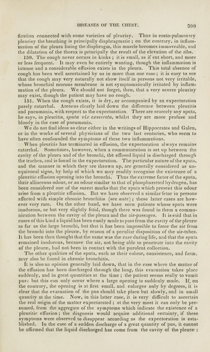 fication connected with some varieties of pleurisy. Thus in costo-pulinomry pleurisy the breathing is principally diaphragmatic ; on the contrary, in inflam- mation of the pleura lining the diaphragm, this muscle becomes immoveable, and the dilatation of the thorax is principally the result of the elevation of the ribs. 150. The cough never occurs in kinks ; it is small, as if cut short, and more or less frequent. It may even be entirely wanting, though the inflammation is intense and a considerable efi'usion exists in the pleura. This total absence of cough has been well ascertained by us in more than one case; it is easy to see that the cough may very naturally not show itself in persons not very irritable, whose bronchial mucous membrane is not symptomalically irritated by inflam- mation of the pleura. We should not forget, then, that a very .severe pleurisy may exist, though the patient may have no cough. 151. When the cough exists, it is dry, or accompanied by an expectoration purely catarrhal. Areteeus clearly laid down the difference between pleuritis and pneumonia, with respect to the expectoration. There are scarcely any sputa, he says, in pleuritis, sputa vix exsecreta, wlnht they are more profuse and bloody in the case of pneumonia. We do not find ideas so clear either in the writings of Hippocrates and Galen, or in the works of several physicians of the two last centuries, who seem to have often confounded the symptoms of these two inflammations. When pleuritis has terminated in efTusion, the expectoration always remains catarrhal. Sometimes, however, v.'lien a communication is set up between the cavity of the pleura and of the bronchi, the eff'used liquid is discharged through the trachea, and is found in the expectoration. The particular nature of the sputa, and the manner in which they are thrown up, are generally considered as un- equivocal signs, by help of which we may readily recognise the existence of a pleuritic effusion opening into the bronchi. Thus the extreme foelor of the sputa, their alliaceous odour, or an odour similar to that of phosphuretted hydrogen, has been considered one of the surest marks that the sputa which present this odour arise from a pleuritic effusion. But we have observed a similar fetor in persons affected with simple chronic bronchitis (see ante) ; these latter cases are how- ever very rare. On the other hand, we have seen patients whose sputa were inodorous, or but very slightly fetid, though there was found in them a commu- nication between the cavity of the pleura and the air-passages. It is said that in cases of this kind a liquid has been easily made to pass from the cavity of the pleurae as far as the large bronchi, but that it has been impossible to force the air from the bronchi into the pleurae, by reason of a peculiar disposition of the air-tubes. It has been then thought that the same was tlie case during life, and that the sputa remained inodorous, because the air, not being able to penetrate into the cavity of the pleurae, had not been in contact with the purulent collection. The other qualities of the sputa, such as their colour, consistence, and form, may also be found in chronic bronchitis. It is also an opinion generally laid down, that in the case where the matter of the effusion has been discharged through the lung, this evacuation takes place suddenly, and in great quantities at the time ; the patient seems really to vomit pus: but this can only occur where a large opening is suddenly made. If, on the contrary, the opening is at first small, and enlarges only by degrees, it is clear that the evacuation of the pus should take place but slowly, and in small quantity at the time. Now, in this latter case, it is very difficult to ascertain the real origin of the matter expectorated ; at the very most it can only be j)re- sumed, from the aggregate of the symptoms which indicate the existence of a pleuritic effusion ; the diagnosis would acquire additional certainty, if these symptoms were observed to disappear according as the expectoration is esta- blished. In the case of a sudden discharge of a great quantity of pus, it cannot be affirmed that the liquid discharged has come from the cavity of the pleurae ;