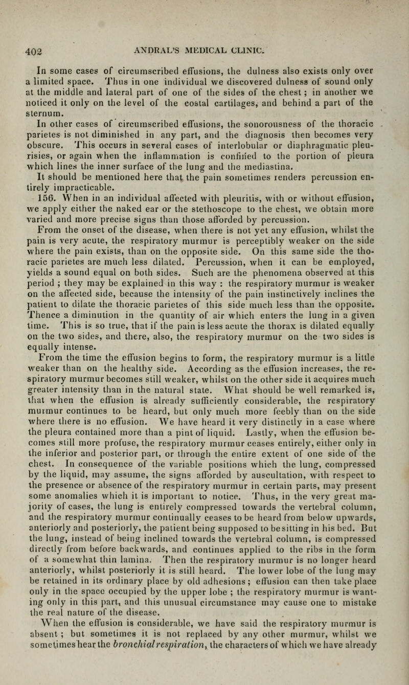 In some cases of circumscribed effusions, the dulness also exists only over a limited space. Thus in one individual we discovered dulness of sound only at the middle and lateral part of one of the sides of the chest; in another we noticed it only on the level of the costal cartilages, and behind a pari of the sternum. In other cases of circumscribed effusions, the sonorousness of the thoracic parietes is not diminished in any part, and the diagnosis then becomes very obscure. This occurs in several cases of interlobular or diaphragmatic pleu- risies, or again when the inflammation is confined to the portion of pleura which lines the inner surface of the lung and the mediaslina. It should be mentioned here that the pain sometimes renders percussion en- tirely impracticable. 156. When in an individual affected with pleuritis, with or without effusion, we apply either the naked ear or the stethoscope to the chest, we obtain more varied and more precise signs than those afforded by percussion. From the onset of the disease, when there is not yet any effusion, whilst the pain is very acute, the respiratory murmur is perceptibly weaker on the side where the pain exists, than on the opposite side. On this same side the tho- racic parietes are much less dilated. Percussion, when it can be employed, yields a sound equal on both sides. Such are the phenomena observed at this period ; they may be explained in this way : the respiratory murmur is w'eaker on the affected side, because the intensity of the pain instinctively inclines the j)atient to dilate the thoracic parietes of this side much less than the opposite. Thence a diminution in the quantity of air which enters the lung in a given time. This is so true, that if the pain is less acute the thorax is dilated equally on the two sides, and there, also, the respiratory murmur on the two sides is equally intense. From the time the effusion begins to form, the respiratory murmur is a little weaker than on the healthy side. According as the effusion increases, the re- spiratory murmur becomes still weaker, whilst on the other side it acquires much greater intensity than in the natural state. What should be well remarked is, tliat when the effusion is already sufficiently considerable, the respiratory murmur continues to be heard, but only much more feebly than on the side where there is no effusion. We have heard it very distinctly in a case where the pleura contained more than a pint of liquid. Lastly, when the effusion be- comes still more profuse, the respiratory murmur ceases entirely, either only in the inferior and posterior part, or through the entire extent of one side of the chest. In consequence of the variable positions which the lung, compressed by the liquid, may assume, the signs afforded by auscultation, with respect to the presence or absence of the respiratory murmur in certain parts, may present some anomalies which it is important to notice. Thus, in the very great ma- jority of cases, the lung is entirely compressed towards the vertebral column, and the respiratory murmur continually ceases to be heard from below upwards, anteriorly and posteriorly, the patient being supposed to be sitting in his bed. But the lung, instead of being inclined towards the vertebral column, is compressed directly from before backwards, and continues applied to the ribs in the form of a somewhat thin lamina. Then the respiratory murmur is no longer heard anteriorly, whilst posteriorly it is still heard. The lower lobe of the lung may be retained in its ordinary place by old adhesions; effusion can then take place only in the space occupied by the upper lobe ; the respiratory murmur is want- ing only in this j)art, and this unusual circumstance may cause one to mistake the real nature of the disease. When the effusion is considerable, we have said the respiratory murmur is absent ; but sometimes it is not replaced by any other murmur, whilst we sometimes hear the bronchial respiration, the characters of which we have already