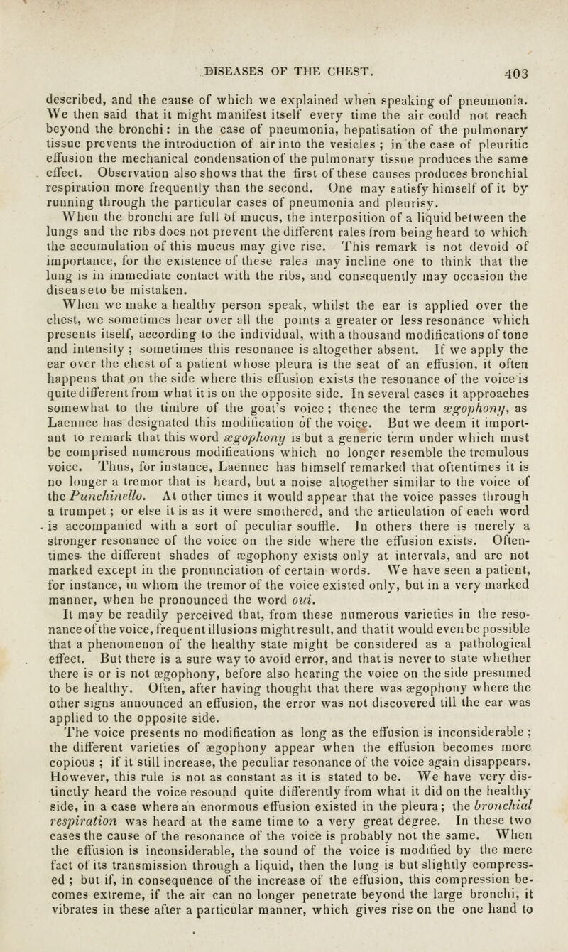 described, and the cause of which we explained when speaking of pneumonia. We then said that it might manifest itself every lime the air could not reach beyond the bronchi: in the case of pneumonia, hepalisation of the pulmonary tissue prevents the introduction of air into the vesicles ; in the case of pleuritic effusion the mechanical condensation of the pulmonary tissue produces the same effect. Observation also shows that the first of these causes produces bronchial respiration more frequently than the second. One may satisfy himself of it by running through the particular cases of pneumonia and pleurisy. When the bronchi are full of mucus, the interposition of a liquid between the lungs and the ribs does not prevent the different rales from being heard to which the accumulation of this mucus may give rise. This remark is not devuid of importance, for the existence of these rales may incline one to think that the lung is in immediate contact with the ribs, and consequently may occasion the diseaseto be mistaken. When we make a healthy person speak, whilst the ear is applied over the chest, we sometimes hear over all the points a greater or less resonance which presents itself, according to the individual, with a thousand modifications of tone and intensity ; sometimes this resonance is altogether absent. If we apply the ear over the chest of a patient whose pleura is the seat of an effusion, it often happens that on the side where this effusion exists the resonance of the voice is quite different from what it is on the opposite side. In several cases it approaches somewhat to the timbre of the goat's voice ; thence the term gegophony, as Laennec has designated this modification of the voice. But we deem it import- ant 10 remark that this word aegophony is but a generic term under which must be comprised numerous modifications which no longer resemble the tremulous voice. Thus, for instance, Laennec has himself remarked that oftentimes it is no longer a tremor that is heard, but a noise altogether similar to the voice of the Punchinello. At other times it would appear that the voice passes through a trumpet; or else it is as it were smothered, and the articulation of each word . is accompanied with a sort of peculiar souffle. In others there is merely a stronger resonance of the voice on the side where the effusion exists. Often- times the different shades of fegophony exists only at intervals, and are not marked except in the pronunciation of certain words. We have seen a patient, for instance, in whom the tremor of the voice existed only, but in a very marked manner, when he pronounced the word ovi. It may be readily perceived that, from these numerous varieties in the reso- nance of the voice, frequent illusions might result, and thatit would even be possible that a phenomenon of the healthy state might be considered as a pathological effect. But there is a sure way to avoid error, and that is never to state whether there is or is not aegophony, before also hearing the voice on the side presumed to be healthy. Often, after having thought that there was aegophony where the other signs announced an effusion, the error was not discovered till the ear was applied to the opposite side. The voice presents no modification as long as the effusion is inconsiderable ; the difl'erent varieties of aegophony appear when the effusion becomes more copious ; if it still increase, the peculiar resonance of the voice again disappears. However, this rule is not as constant as it is stated to be. We have very dis- tinctly heard the voice resound quite differently from what it did on the healthy side, in a case where an enormous effusion existed in the pleura; the bronchial respiration was heard at the same time to a very great degree. In these two cases the cause of the resonance of the voice is probably not the same. When the effusion is inconsiderable, the sound of the voice is modified by the mere fact of its transmission through a liquid, then the lung is but slightly compress- ed ; but if, in consequence of the increase of the effusion, this compression be- comes extreme, if the air can no longer penetrate beyond the large bronchi, it vibrates in these after a particular manner, which gives rise on the one hand to